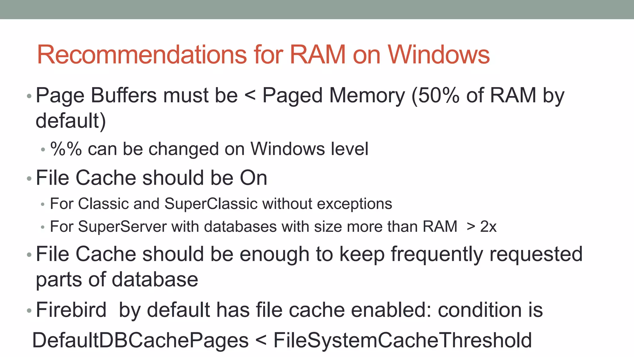 Recommendations for RAM on Windows
• Page Buffers must be < Paged Memory (50% of RAM by
default)
• %% can be changed on Windows level
• File Cache should be On
• For Classic and SuperClassic without exceptions
• For SuperServer with databases with size more than RAM > 2x
• File Cache should be enough to keep frequently requested
parts of database
• Firebird by default has file cache enabled: condition is
DefaultDBCachePages < FileSystemCacheThreshold
 