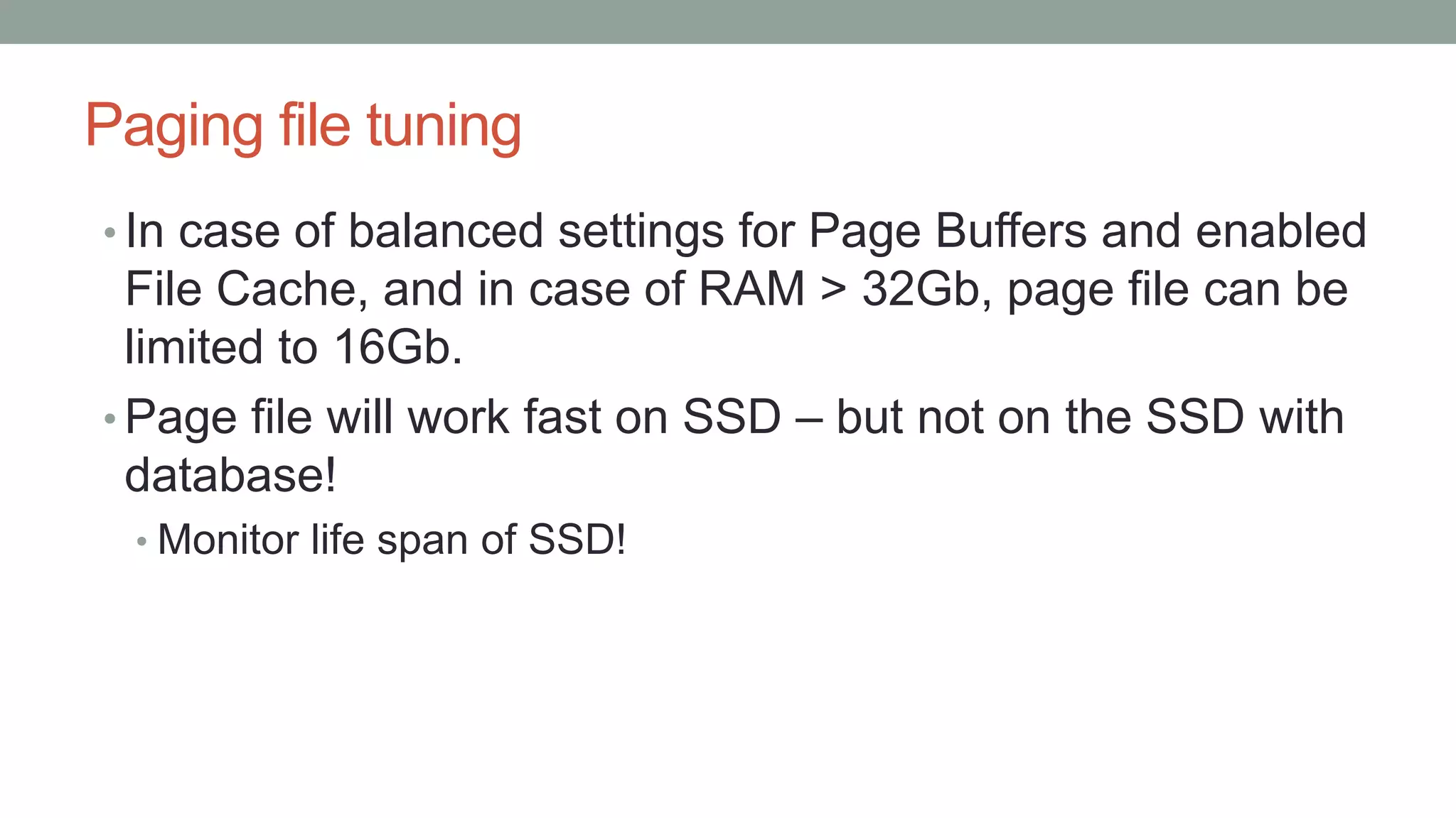 Paging file tuning
• In case of balanced settings for Page Buffers and enabled
File Cache, and in case of RAM > 32Gb, page file can be
limited to 16Gb.
• Page file will work fast on SSD – but not on the SSD with
database!
• Monitor life span of SSD!
 