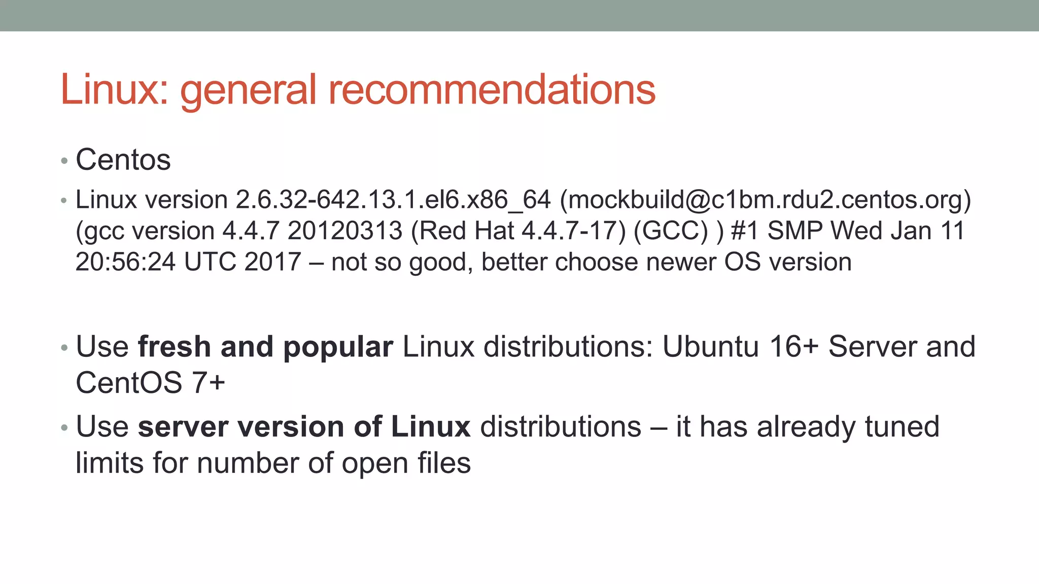 Linux: general recommendations
• Centos
• Linux version 2.6.32-642.13.1.el6.x86_64 (mockbuild@c1bm.rdu2.centos.org)
(gcc version 4.4.7 20120313 (Red Hat 4.4.7-17) (GCC) ) #1 SMP Wed Jan 11
20:56:24 UTC 2017 – not so good, better choose newer OS version
• Use fresh and popular Linux distributions: Ubuntu 16+ Server and
CentOS 7+
• Use server version of Linux distributions – it has already tuned
limits for number of open files
 