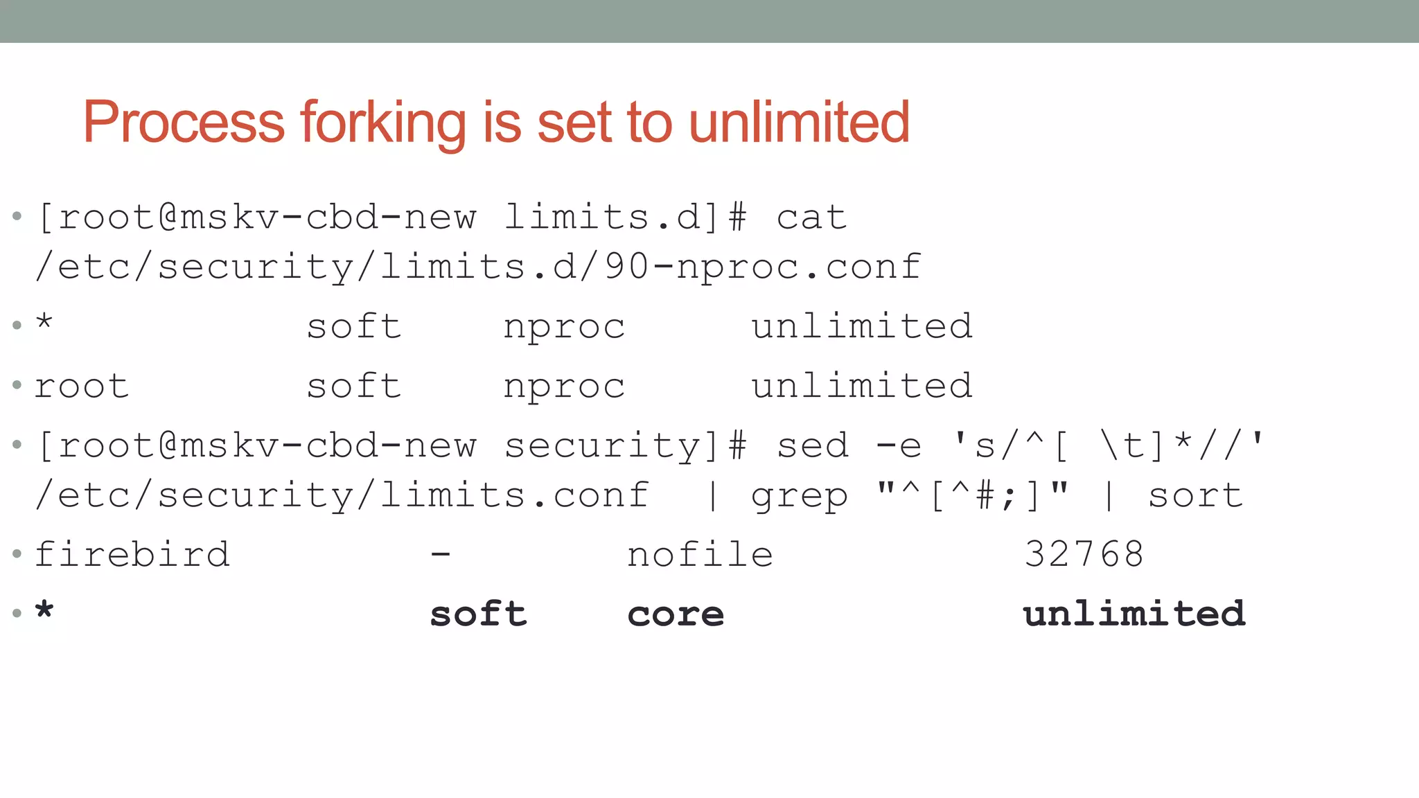 Process forking is set to unlimited
• [root@mskv-cbd-new limits.d]# cat
/etc/security/limits.d/90-nproc.conf
• * soft nproc unlimited
• root soft nproc unlimited
• [root@mskv-cbd-new security]# sed -e 's/^[ t]*//'
/etc/security/limits.conf | grep "^[^#;]" | sort
• firebird - nofile 32768
• * soft core unlimited
 