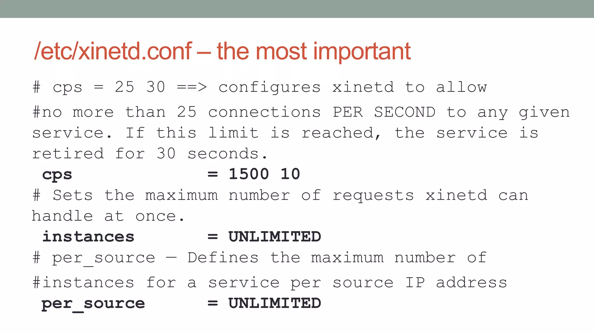 /etc/xinetd.conf – the most important
# cps = 25 30 ==> configures xinetd to allow
#no more than 25 connections PER SECOND to any given
service. If this limit is reached, the service is
retired for 30 seconds.
cps = 1500 10
# Sets the maximum number of requests xinetd can
handle at once.
instances = UNLIMITED
# per_source — Defines the maximum number of
#instances for a service per source IP address
per_source = UNLIMITED
 