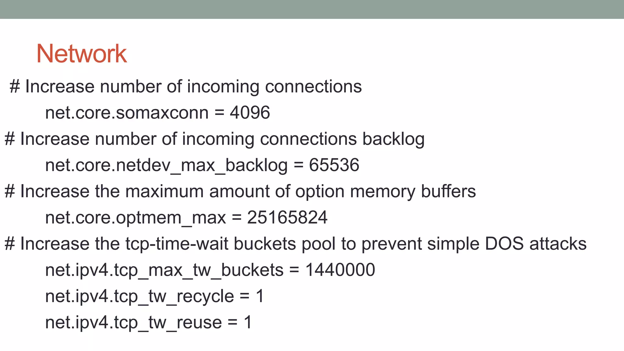 Network
# Increase number of incoming connections
net.core.somaxconn = 4096
# Increase number of incoming connections backlog
net.core.netdev_max_backlog = 65536
# Increase the maximum amount of option memory buffers
net.core.optmem_max = 25165824
# Increase the tcp-time-wait buckets pool to prevent simple DOS attacks
net.ipv4.tcp_max_tw_buckets = 1440000
net.ipv4.tcp_tw_recycle = 1
net.ipv4.tcp_tw_reuse = 1
 