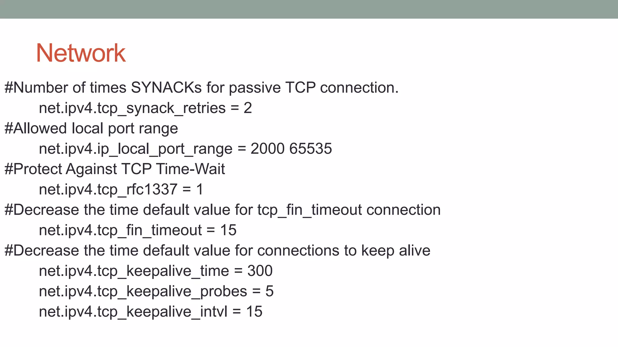 Network
#Number of times SYNACKs for passive TCP connection.
net.ipv4.tcp_synack_retries = 2
#Allowed local port range
net.ipv4.ip_local_port_range = 2000 65535
#Protect Against TCP Time-Wait
net.ipv4.tcp_rfc1337 = 1
#Decrease the time default value for tcp_fin_timeout connection
net.ipv4.tcp_fin_timeout = 15
#Decrease the time default value for connections to keep alive
net.ipv4.tcp_keepalive_time = 300
net.ipv4.tcp_keepalive_probes = 5
net.ipv4.tcp_keepalive_intvl = 15
 