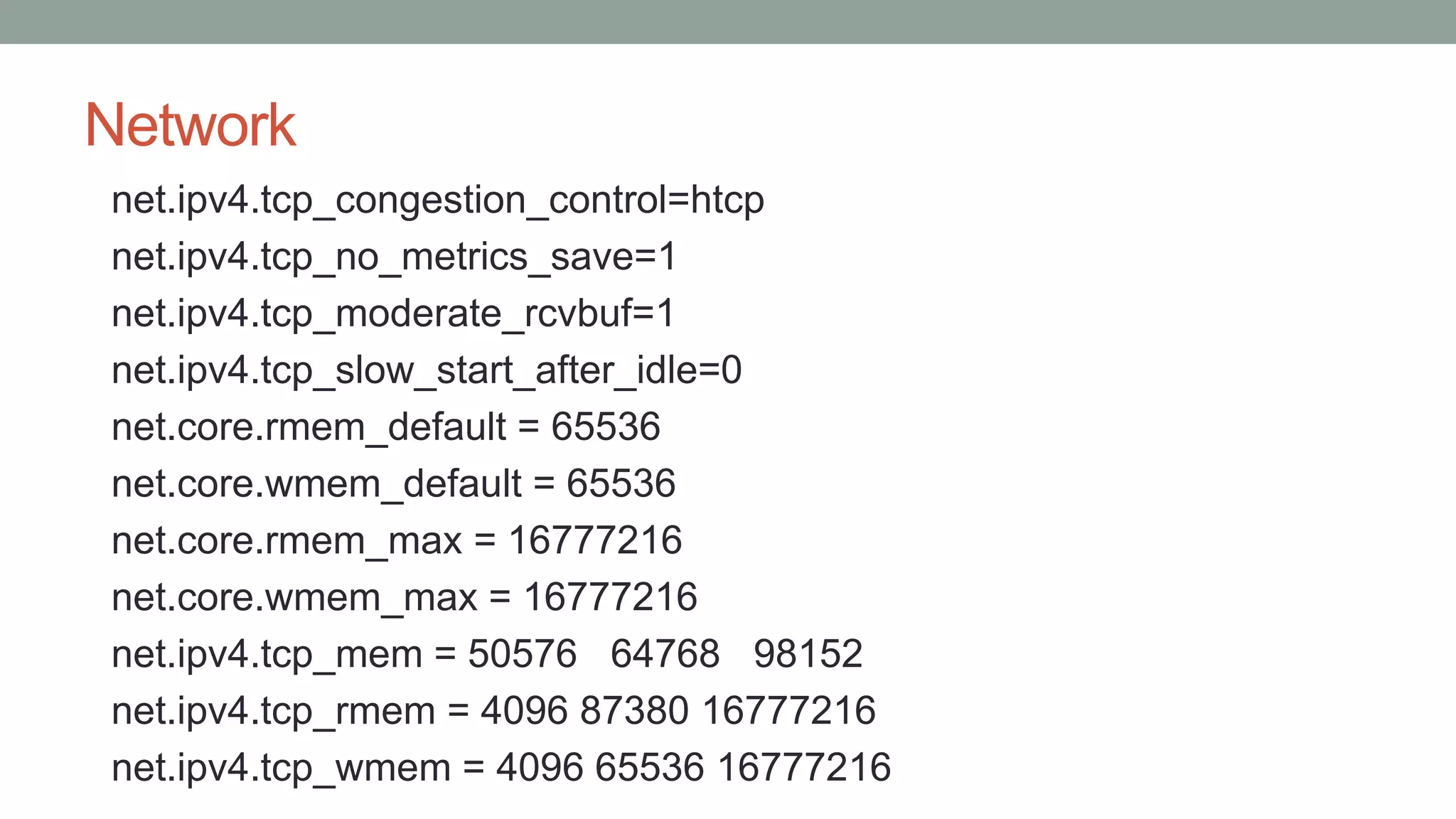 Network
net.ipv4.tcp_congestion_control=htcp
net.ipv4.tcp_no_metrics_save=1
net.ipv4.tcp_moderate_rcvbuf=1
net.ipv4.tcp_slow_start_after_idle=0
net.core.rmem_default = 65536
net.core.wmem_default = 65536
net.core.rmem_max = 16777216
net.core.wmem_max = 16777216
net.ipv4.tcp_mem = 50576 64768 98152
net.ipv4.tcp_rmem = 4096 87380 16777216
net.ipv4.tcp_wmem = 4096 65536 16777216
 