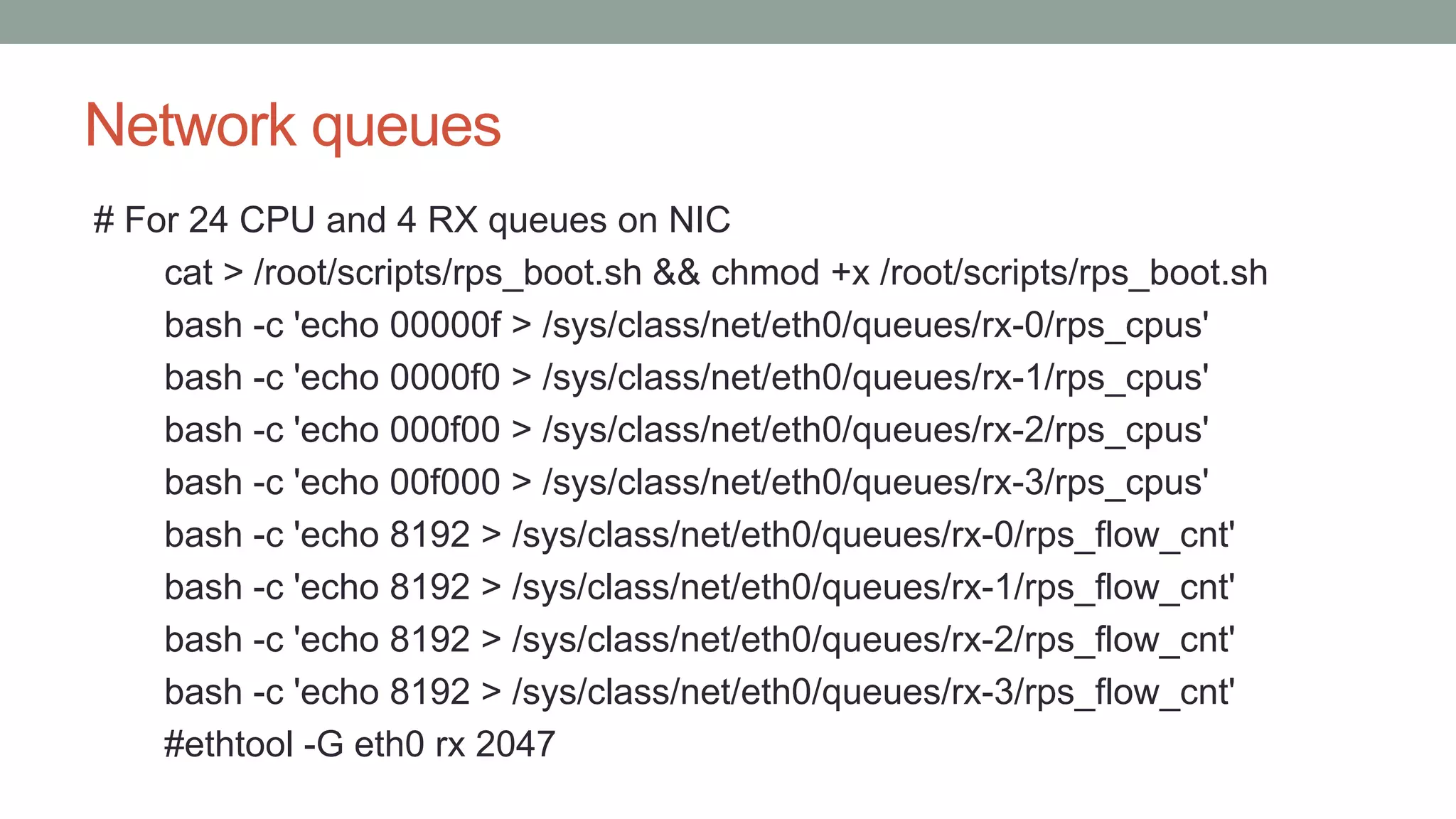 Network queues
# For 24 CPU and 4 RX queues on NIC
cat > /root/scripts/rps_boot.sh && chmod +x /root/scripts/rps_boot.sh
bash -c 'echo 00000f > /sys/class/net/eth0/queues/rx-0/rps_cpus'
bash -c 'echo 0000f0 > /sys/class/net/eth0/queues/rx-1/rps_cpus'
bash -c 'echo 000f00 > /sys/class/net/eth0/queues/rx-2/rps_cpus'
bash -c 'echo 00f000 > /sys/class/net/eth0/queues/rx-3/rps_cpus'
bash -c 'echo 8192 > /sys/class/net/eth0/queues/rx-0/rps_flow_cnt'
bash -c 'echo 8192 > /sys/class/net/eth0/queues/rx-1/rps_flow_cnt'
bash -c 'echo 8192 > /sys/class/net/eth0/queues/rx-2/rps_flow_cnt'
bash -c 'echo 8192 > /sys/class/net/eth0/queues/rx-3/rps_flow_cnt'
#ethtool -G eth0 rx 2047
 