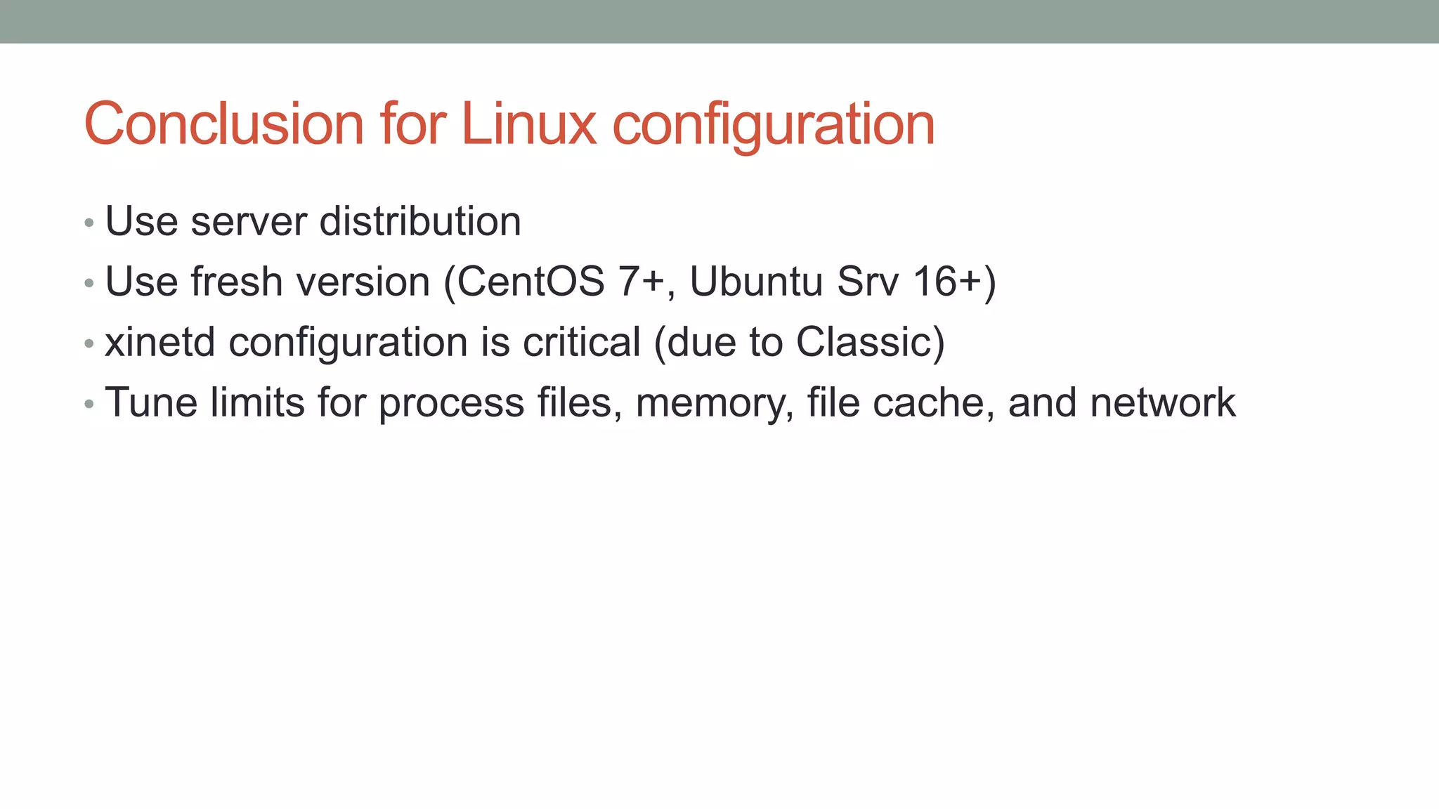 Conclusion for Linux configuration
• Use server distribution
• Use fresh version (CentOS 7+, Ubuntu Srv 16+)
• xinetd configuration is critical (due to Classic)
• Tune limits for process files, memory, file cache, and network
 