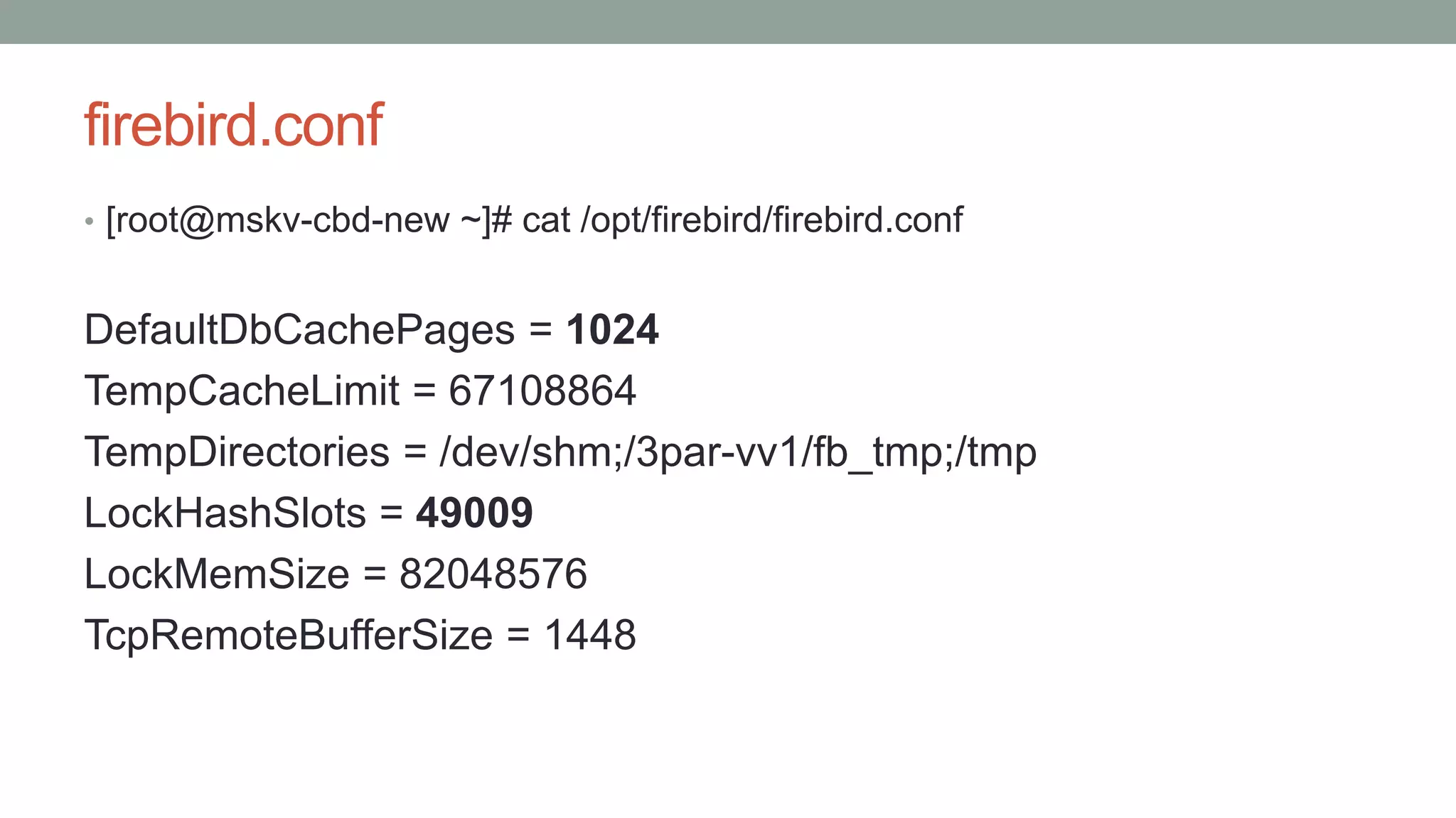 firebird.conf
• [root@mskv-cbd-new ~]# cat /opt/firebird/firebird.conf
DefaultDbCachePages = 1024
TempCacheLimit = 67108864
TempDirectories = /dev/shm;/3par-vv1/fb_tmp;/tmp
LockHashSlots = 49009
LockMemSize = 82048576
TcpRemoteBufferSize = 1448
 