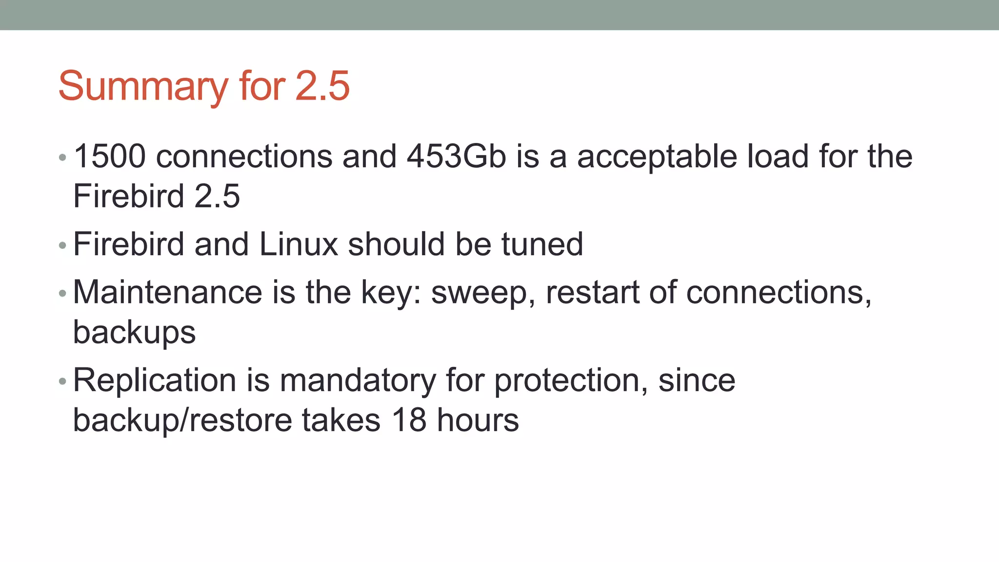 Summary for 2.5
• 1500 connections and 453Gb is a acceptable load for the
Firebird 2.5
• Firebird and Linux should be tuned
• Maintenance is the key: sweep, restart of connections,
backups
• Replication is mandatory for protection, since
backup/restore takes 18 hours
 