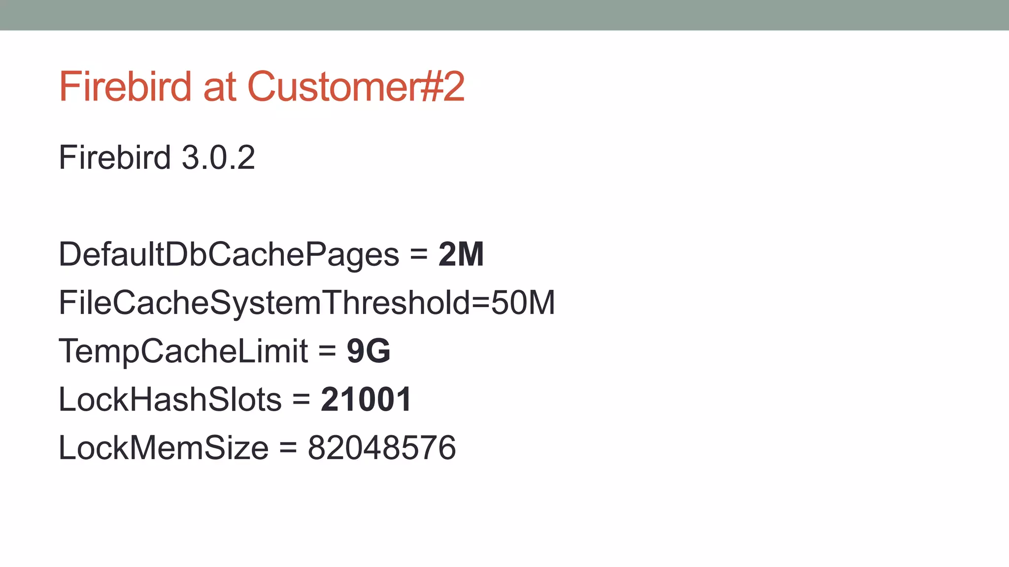 Firebird at Customer#2
Firebird 3.0.2
DefaultDbCachePages = 2M
FileCacheSystemThreshold=50M
TempCacheLimit = 9G
LockHashSlots = 21001
LockMemSize = 82048576
 