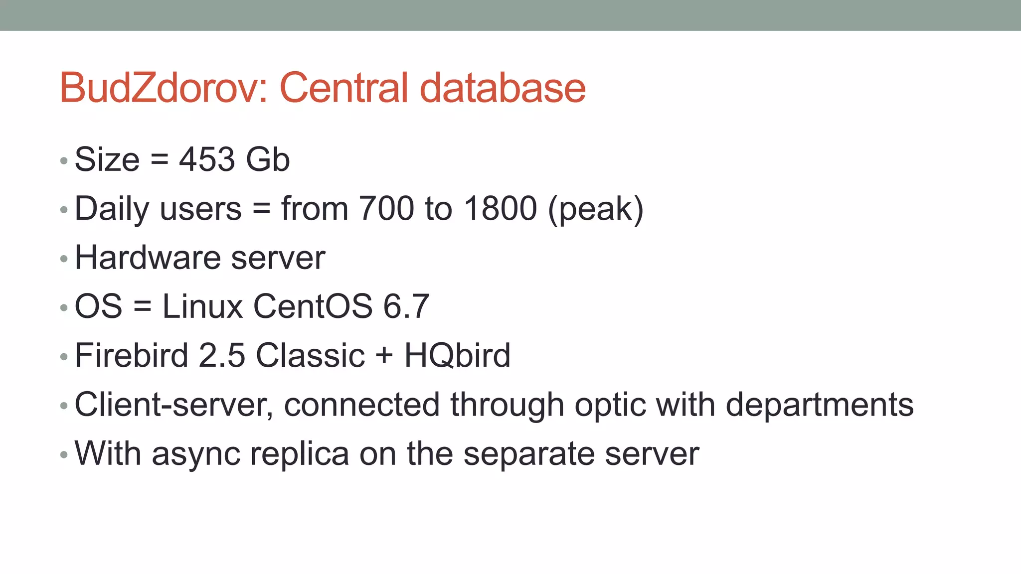 BudZdorov: Central database
• Size = 453 Gb
• Daily users = from 700 to 1800 (peak)
• Hardware server
• OS = Linux CentOS 6.7
• Firebird 2.5 Classic + HQbird
• Client-server, connected through optic with departments
• With async replica on the separate server
 