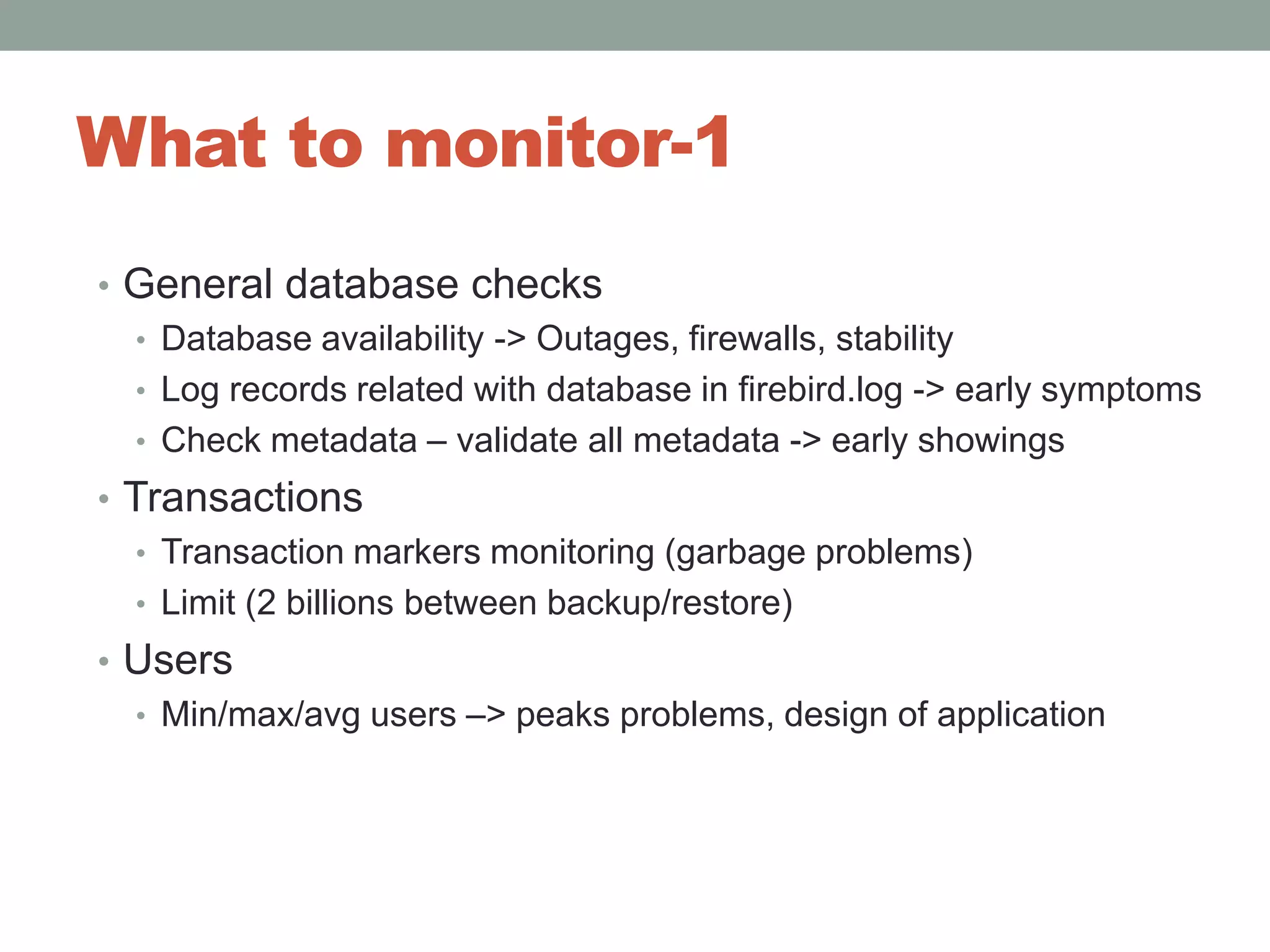 What to monitor-1General database checksDatabase availability -> Outages, firewalls, stabilityLog records related with database in firebird.log -> early symptomsCheck metadata – validate all metadata -> early showingsTransactionsTransaction markers monitoring (garbage problems)Limit (2 billions between backup/restore)UsersMin/max/avg users –> peaks problems, design of application