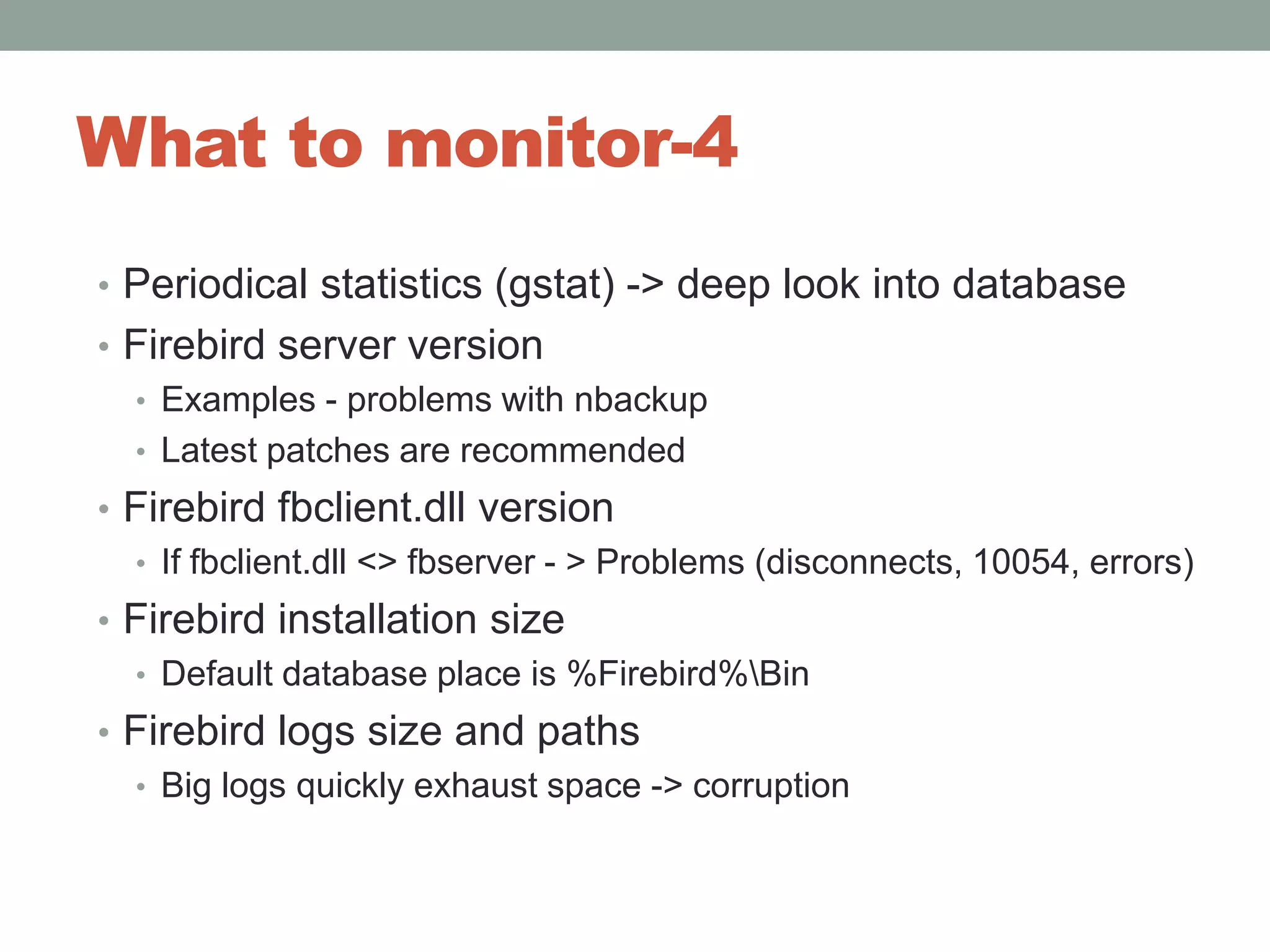 What to monitor-4Periodical statistics (gstat) -> deep look into databaseFirebird server versionExamples - problems with nbackupLatest patches are recommendedFirebird fbclient.dll versionIf fbclient.dll <> fbserver - > Problems (disconnects, 10054, errors)Firebird installation sizeDefault database place is %Firebird%\BinFirebird logs size and pathsBig logs quickly exhaust space -> corruption