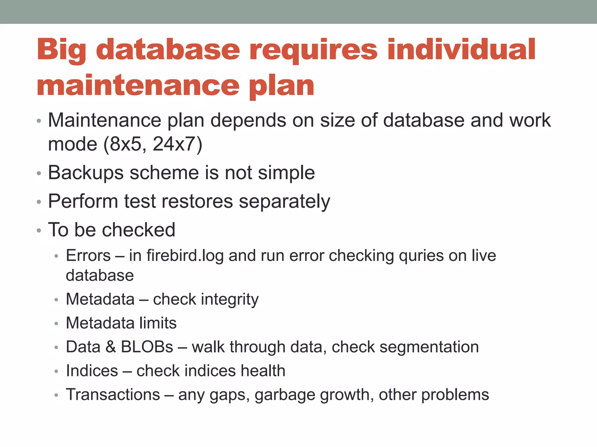 Big database requires individual maintenance plan Maintenance plan depends on size of database and work mode (8x5, 24x7)Backups scheme is not simplePerform test restores separatelyTo be checkedErrors – in firebird.log and run error checking quries on live databaseMetadata – check integrity Metadata limitsData & BLOBs – walk through data, check segmentationIndices – check indices healthTransactions – any gaps, garbage growth, other problems