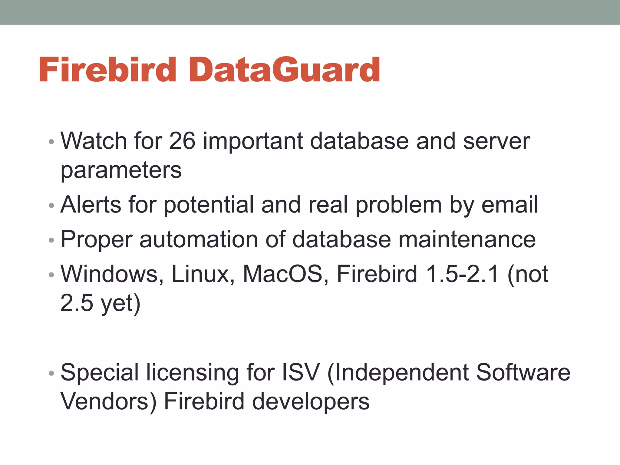 Firebird DataGuardWatch for 26 important database and server parametersAlerts for potential and real problem by emailProper automation of database maintenanceWindows, Linux, MacOS, Firebird 1.5-2.1 (not 2.5 yet)Special licensing for ISV (Independent Software Vendors) Firebird developers