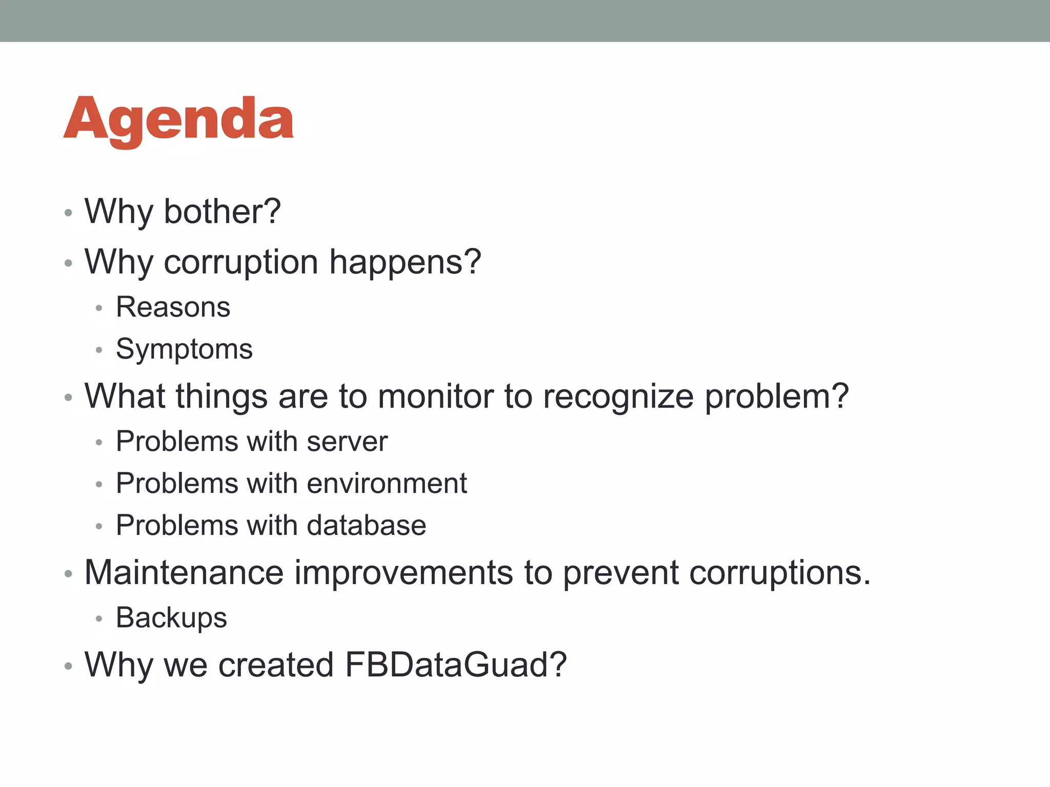 AgendaWhy bother?Why corruption happens?ReasonsSymptomsWhat things are to monitor to recognize problem?Problems with server Problems with environmentProblems with databaseMaintenance improvements to prevent corruptions.BackupsWhy we created FBDataGuad?