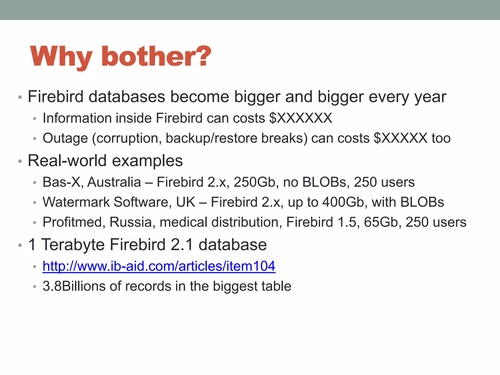Why bother?Firebird databases become bigger and bigger every yearInformation inside Firebird can costs $XXXXXXOutage (corruption, backup/restore breaks) can costs $XXXXX tooReal-world examplesBas-X, Australia – Firebird 2.x, 250Gb, no BLOBs, 250 usersWatermark Software, UK – Firebird 2.x, up to 400Gb, with BLOBs Profitmed, Russia, medical distribution, Firebird 1.5, 65Gb, 250 users1 Terabyte Firebird 2.1 databasehttp://www.ib-aid.com/articles/item1043.8Billions of records in the biggest table