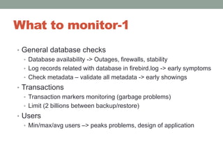 What to monitor-1General database checksDatabase availability -> Outages, firewalls, stabilityLog records related with database in firebird.log -> early symptomsCheck metadata – validate all metadata -> early showingsTransactionsTransaction markers monitoring (garbage problems)Limit (2 billions between backup/restore)UsersMin/max/avg users –> peaks problems, design of application