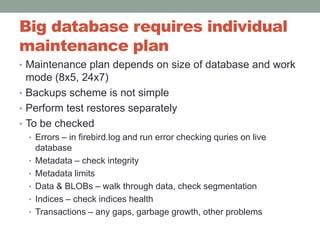 Big database requires individual maintenance plan Maintenance plan depends on size of database and work mode (8x5, 24x7)Backups scheme is not simplePerform test restores separatelyTo be checkedErrors – in firebird.log and run error checking quries on live databaseMetadata – check integrity Metadata limitsData & BLOBs – walk through data, check segmentationIndices – check indices healthTransactions – any gaps, garbage growth, other problems