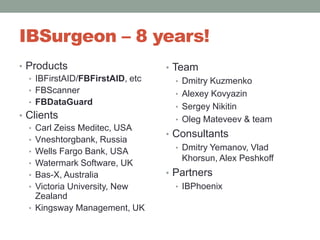 IBSurgeon – 8 years!ProductsIBFirstAID/FBFirstAID, etcFBScannerFBDataGuardClientsCarl Zeiss Meditec, USAVneshtorgbank, RussiaWells FargoBank, USAWatermark Software, UKBas-X, AustraliaVictoria University, New ZealandKingsway Management, UKTeamDmitry KuzmenkoAlexey KovyazinSergey NikitinOleg Mateveev& teamConsultantsDmitry Yemanov, VladKhorsun, Alex PeshkoffPartnersIBPhoenix