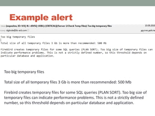 Example alertToo big temporary files Total size of all temporary files 3 Gb is more than recommended: 500 Mb Firebird creates temporary files for some SQL queries (PLAN SORT). Too big size of temporary files can indicate performance problems. This is not a strictly defined number, so this threshold depends on particular database and application.