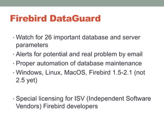 Firebird DataGuardWatch for 26 important database and server parametersAlerts for potential and real problem by emailProper automation of database maintenanceWindows, Linux, MacOS, Firebird 1.5-2.1 (not 2.5 yet)Special licensing for ISV (Independent Software Vendors) Firebird developers