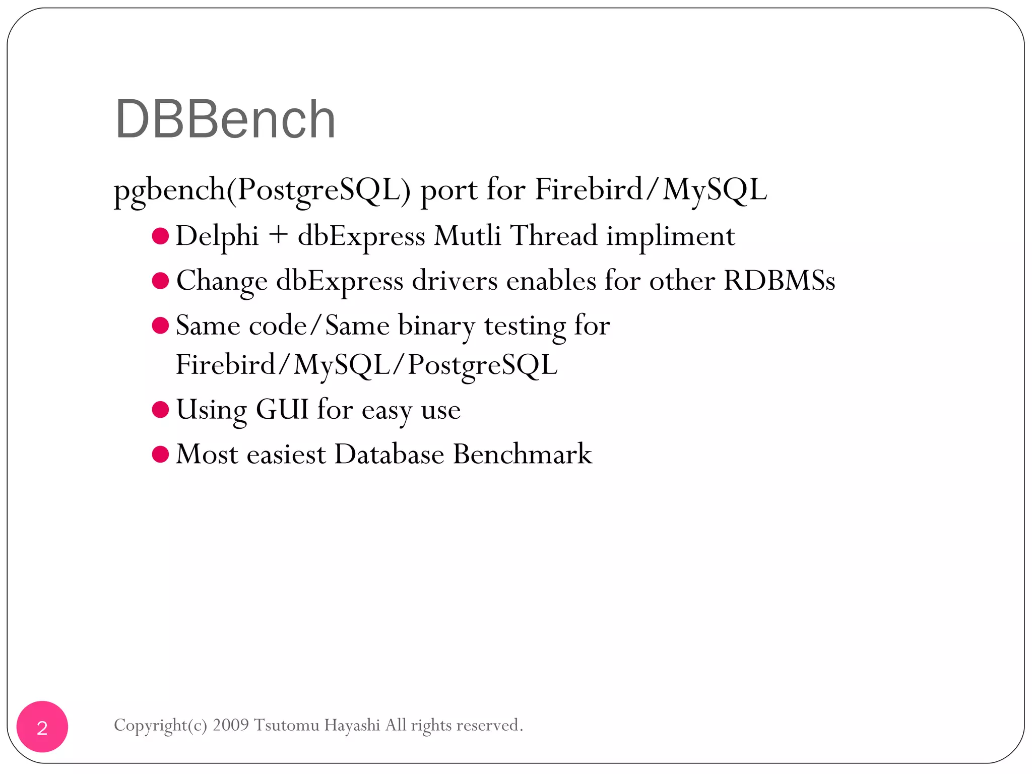 DBBench  pgbench(PostgreSQL) port for Firebird/MySQL Delphi + dbExpress Mutli Thread impliment Change dbExpress drivers enables for other RDBMSs Same code/Same binary testing for Firebird/MySQL/PostgreSQL Using GUI for easy use Most easiest Database Benchmark Copyright(c) 2009 Tsutomu Hayashi All rights reserved. 