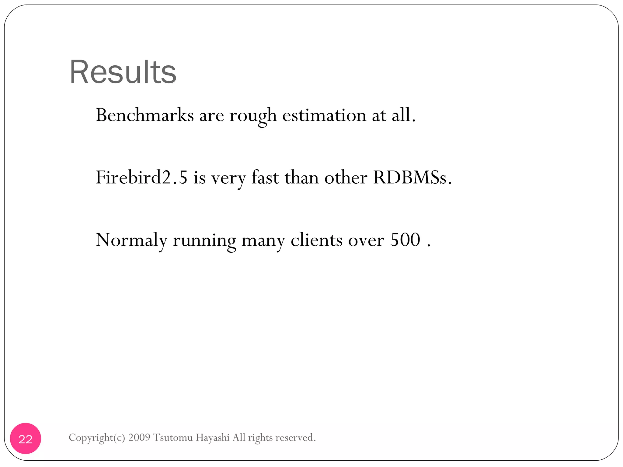 Results 　 Benchmarks are rough estimation at all. 　 Firebird2.5 is very fast than other RDBMSs. 　 Normaly running many clients over 500 . Copyright(c) 2009 Tsutomu Hayashi All rights reserved. 