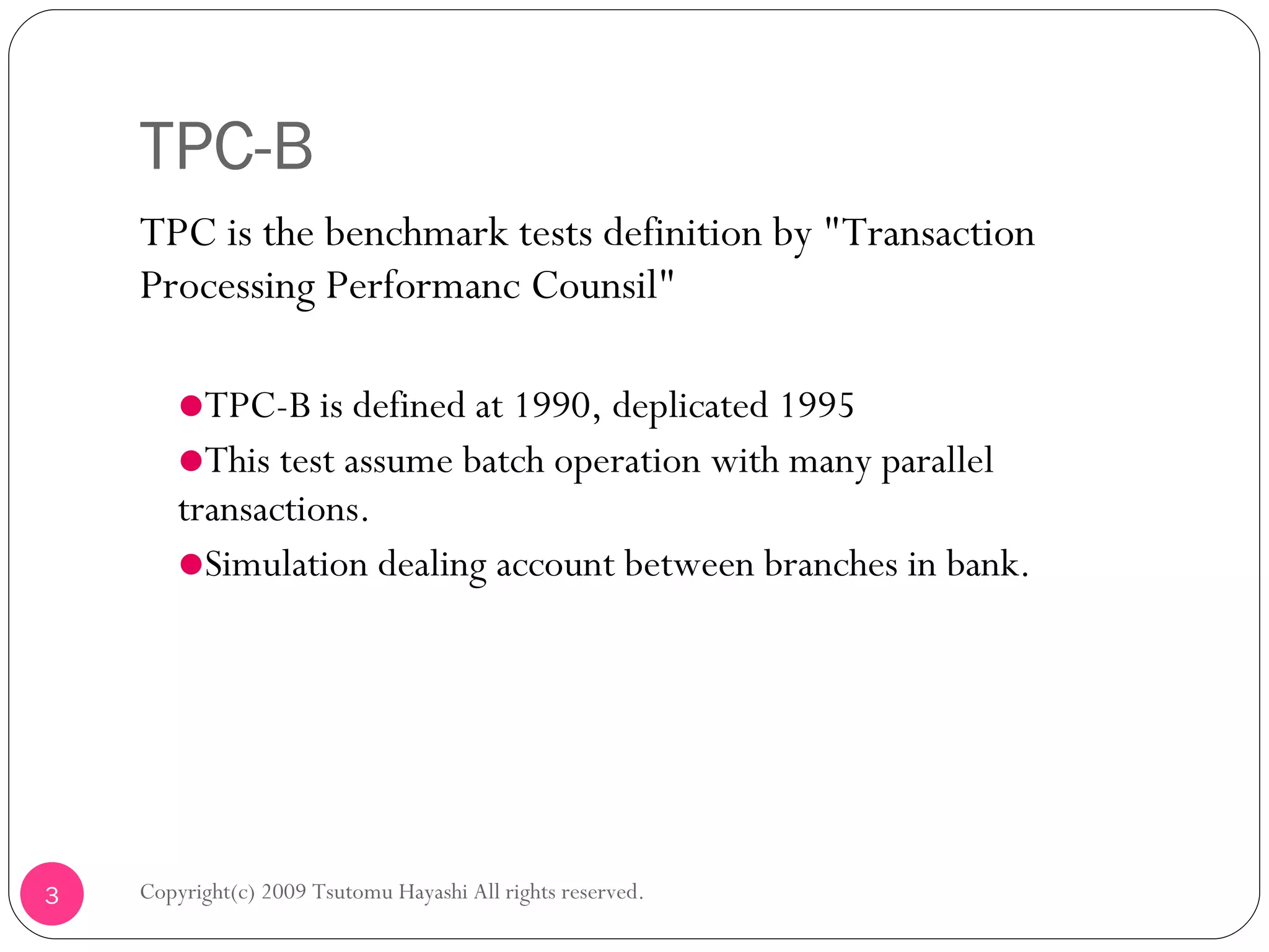 TPC-B TPC is the benchmark tests definition by &quot; Transaction Processing Performanc Counsil&quot; TPC-B is defined at 1990, deplicated 1995 This test assume batch operation with many parallel transactions.  Simulation dealing account between branches in bank. Copyright(c) 2009 Tsutomu Hayashi All rights reserved. 