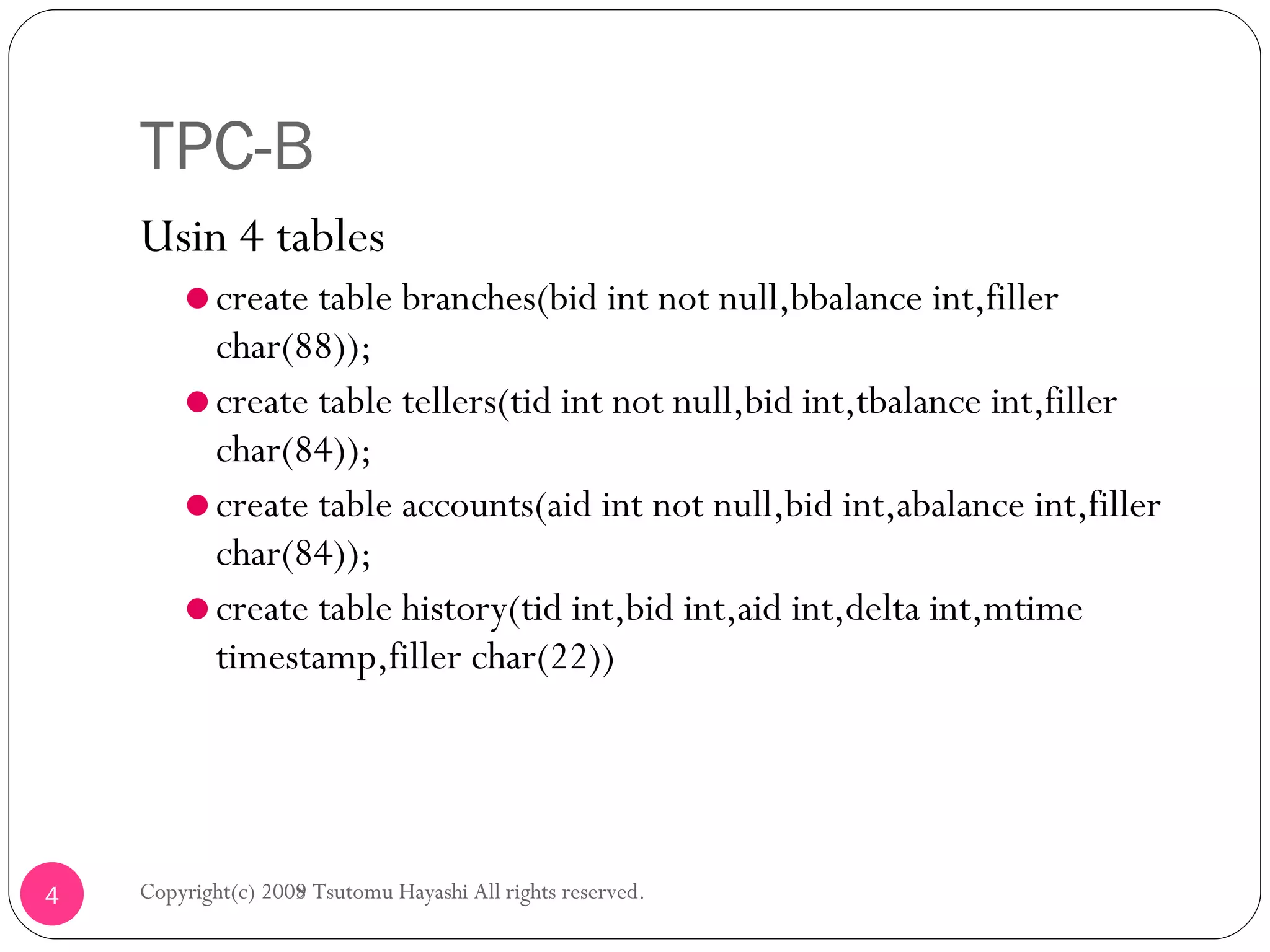 TPC-B Usin 4 tables create table branches(bid int not null,bbalance int,filler char(88)); create table tellers(tid int not null,bid int,tbalance int,filler char(84)); create table accounts(aid int not null,bid int,abalance int,filler char(84)); create table history(tid int,bid int,aid int,delta int,mtime timestamp,filler char(22)) Copyright(c) 2008 Tsutomu Hayashi All rights reserved. Copyright(c) 2009 Tsutomu Hayashi All rights reserved. 