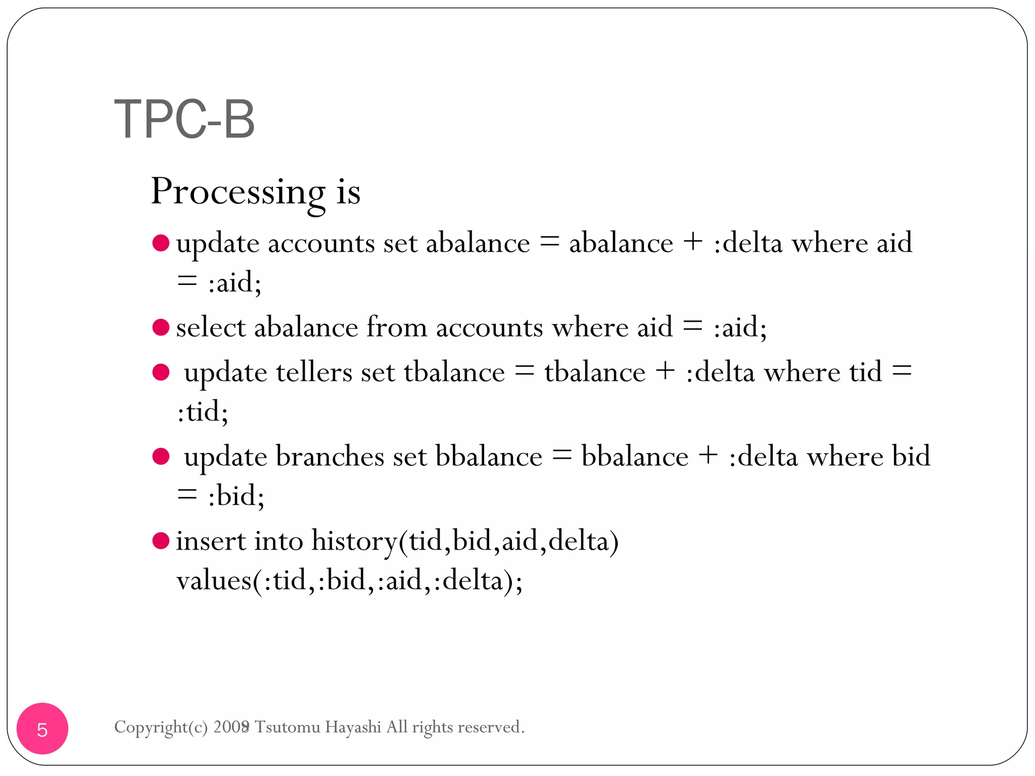TPC-B Processing is update accounts set abalance = abalance + :delta where aid = :aid; select abalance from accounts where aid = :aid; update tellers set tbalance = tbalance + :delta where tid = :tid; update branches set bbalance = bbalance + :delta where bid = :bid; insert into history(tid,bid,aid,delta) values(:tid,:bid,:aid,:delta); Copyright(c) 2008 Tsutomu Hayashi All rights reserved. Copyright(c) 2009 Tsutomu Hayashi All rights reserved. 