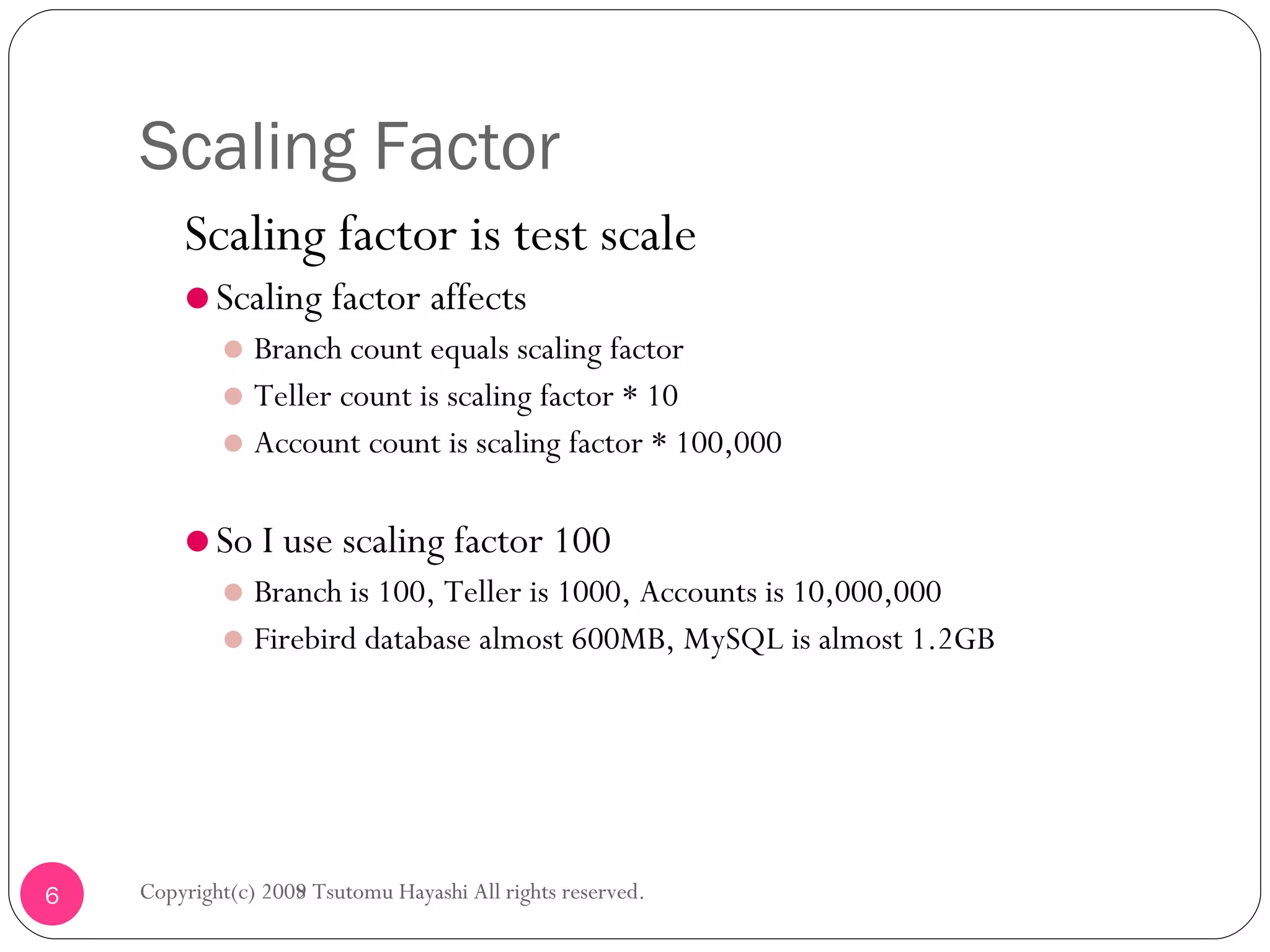 Scaling Factor Scaling factor is test scale Scaling factor affects Branch count equals scaling factor Teller count is scaling factor * 10 Account count is scaling factor * 100,000 So I use scaling factor 100 Branch is 100, Teller is 1000, Accounts is 10,000,000 Firebird database almost 600MB, MySQL is almost 1.2GB Copyright(c) 2008 Tsutomu Hayashi All rights reserved. Copyright(c) 2009 Tsutomu Hayashi All rights reserved. 