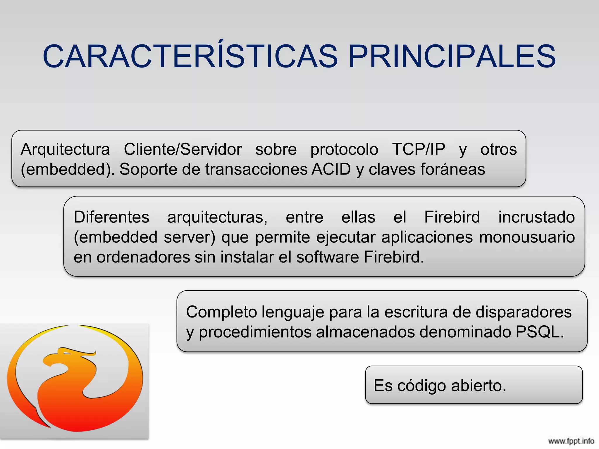 CARACTERÍSTICAS PRINCIPALES
Arquitectura Cliente/Servidor sobre protocolo TCP/IP y otros
(embedded). Soporte de transacciones ACID y claves foráneas
Diferentes arquitecturas, entre ellas el Firebird incrustado
(embedded server) que permite ejecutar aplicaciones monousuario
en ordenadores sin instalar el software Firebird.
Completo lenguaje para la escritura de disparadores
y procedimientos almacenados denominado PSQL.
Es código abierto.
 