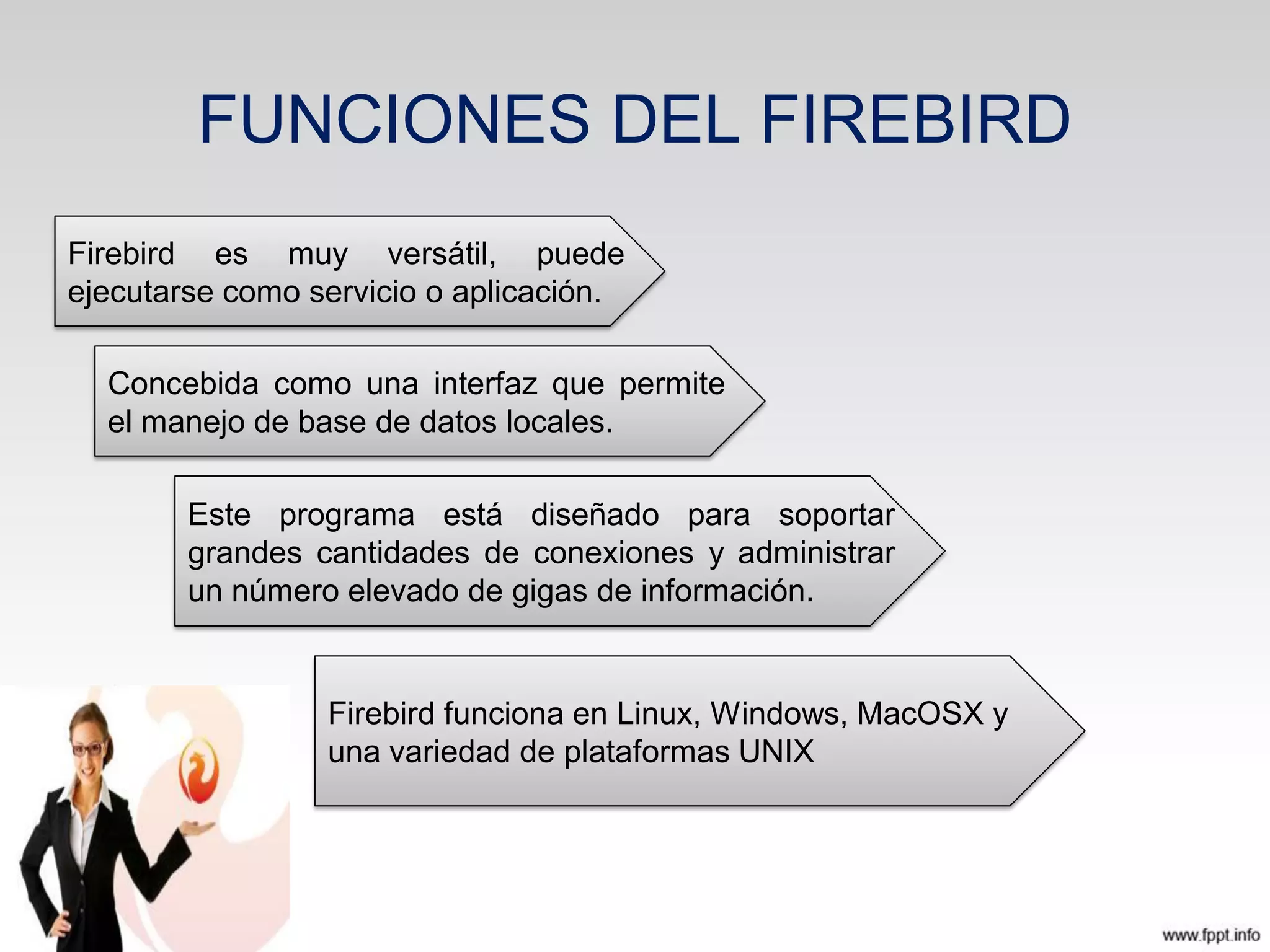 FUNCIONES DEL FIREBIRD
Firebird es muy versátil, puede
ejecutarse como servicio o aplicación.
Concebida como una interfaz que permite
el manejo de base de datos locales.
Firebird funciona en Linux, Windows, MacOSX y
una variedad de plataformas UNIX
Este programa está diseñado para soportar
grandes cantidades de conexiones y administrar
un número elevado de gigas de información.
 