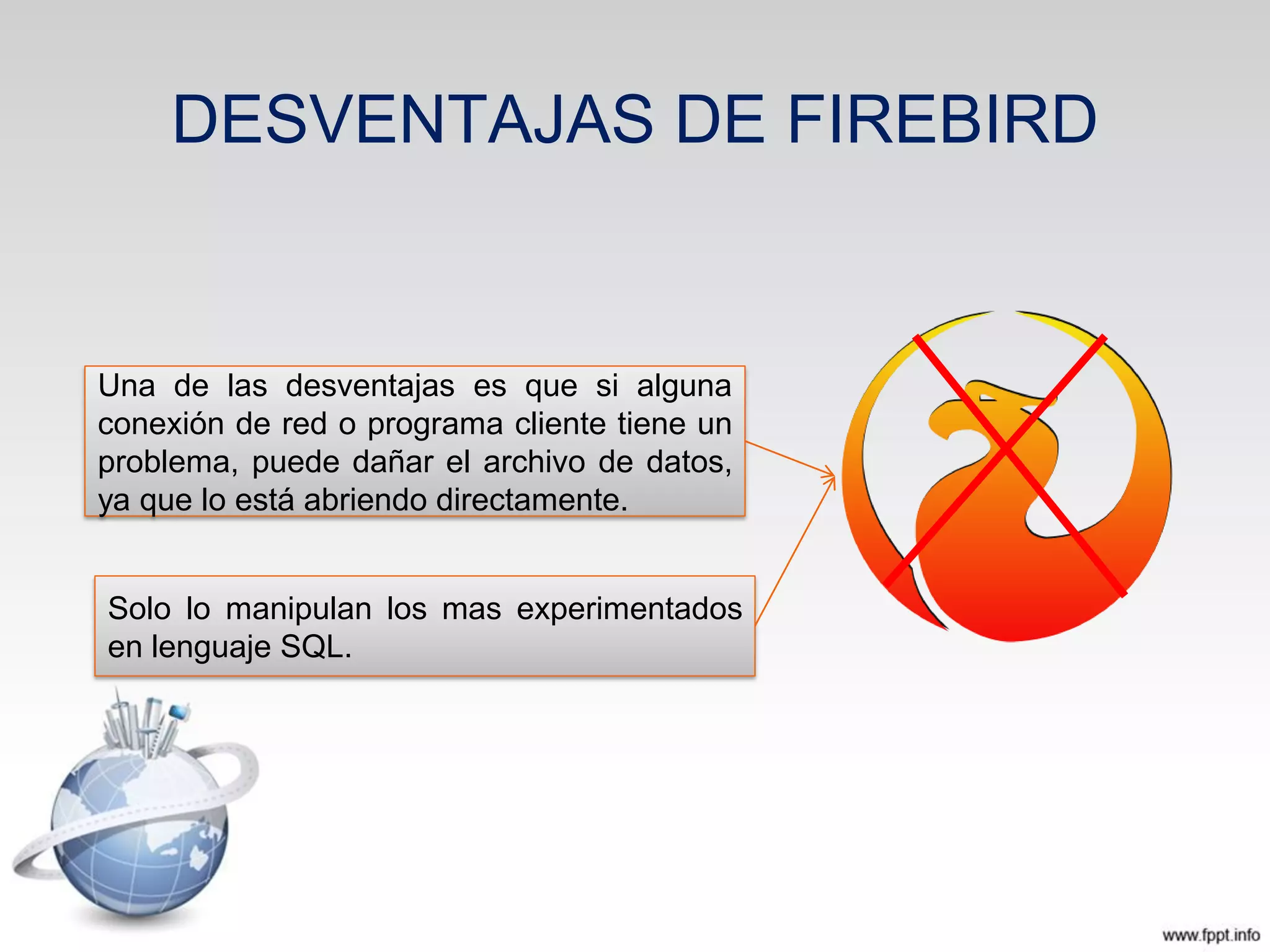 DESVENTAJAS DE FIREBIRD
Una de las desventajas es que si alguna
conexión de red o programa cliente tiene un
problema, puede dañar el archivo de datos,
ya que lo está abriendo directamente.
Solo lo manipulan los mas experimentados
en lenguaje SQL.
 