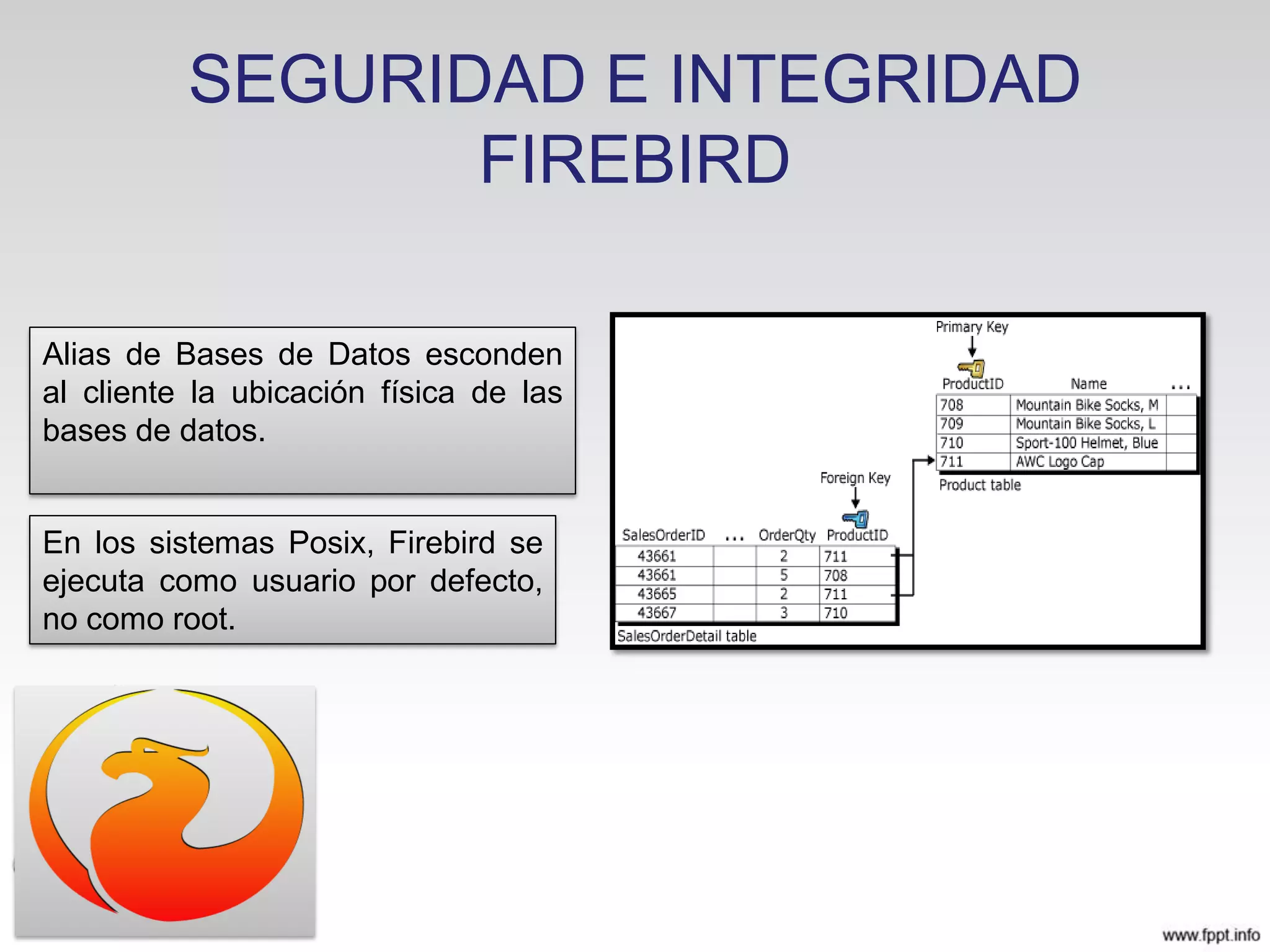 SEGURIDAD E INTEGRIDAD
FIREBIRD
En los sistemas Posix, Firebird se
ejecuta como usuario por defecto,
no como root.
Alias de Bases de Datos esconden
al cliente la ubicación física de las
bases de datos.
 