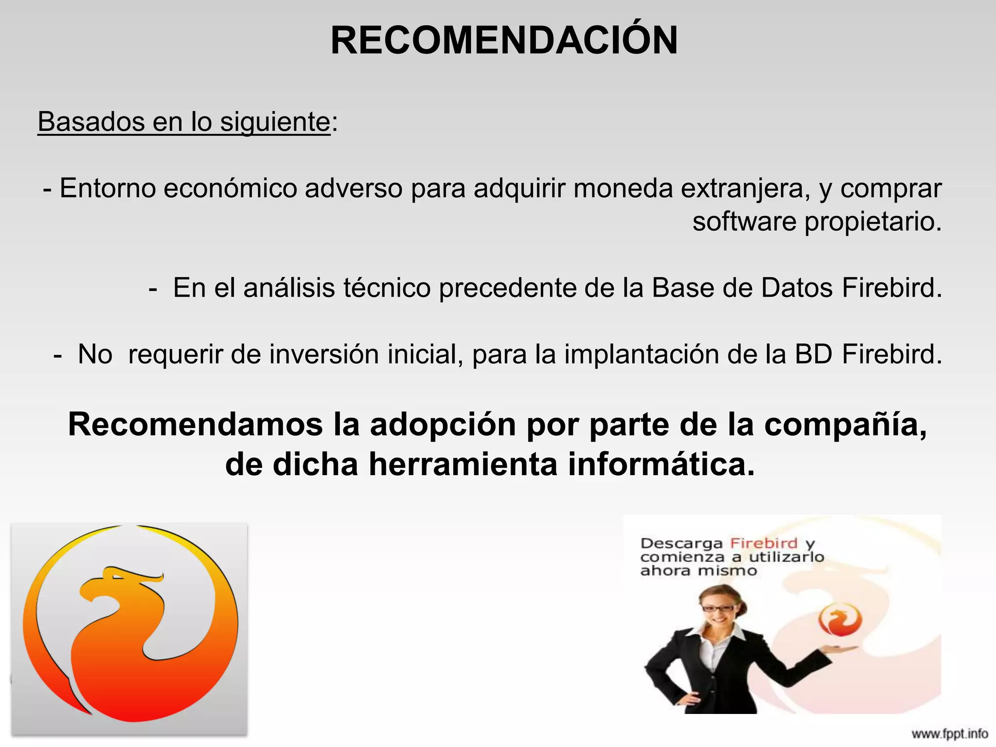 RECOMENDACIÓN
Basados en lo siguiente:
- Entorno económico adverso para adquirir moneda extranjera, y comprar
software propietario.
- En el análisis técnico precedente de la Base de Datos Firebird.
- No requerir de inversión inicial, para la implantación de la BD Firebird.
Recomendamos la adopción por parte de la compañía,
de dicha herramienta informática.
 