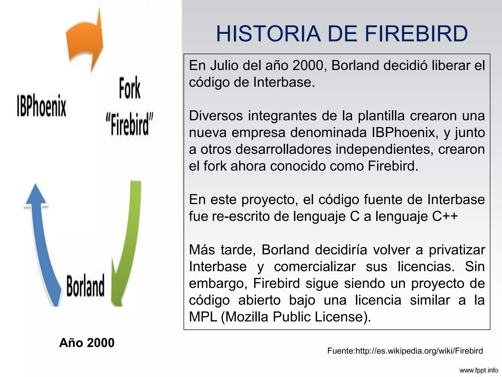 HISTORIA DE FIREBIRD
En Julio del año 2000, Borland decidió liberar el
código de Interbase.
Diversos integrantes de la plantilla crearon una
nueva empresa denominada IBPhoenix, y junto
a otros desarrolladores independientes, crearon
el fork ahora conocido como Firebird.
En este proyecto, el código fuente de Interbase
fue re-escrito de lenguaje C a lenguaje C++
Más tarde, Borland decidiría volver a privatizar
Interbase y comercializar sus licencias. Sin
embargo, Firebird sigue siendo un proyecto de
código abierto bajo una licencia similar a la
MPL (Mozilla Public License).
Fuente:http://es.wikipedia.org/wiki/Firebird
Año 2000
 
