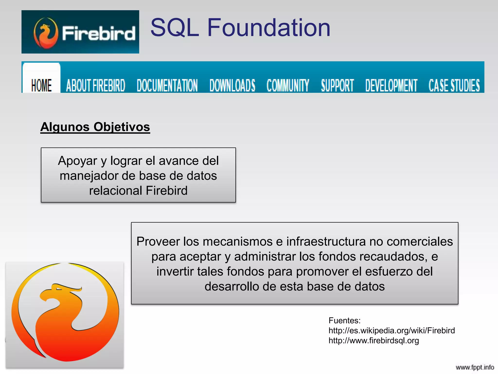 SQL Foundation
Fuentes:
http://es.wikipedia.org/wiki/Firebird
http://www.firebirdsql.org
Apoyar y lograr el avance del
manejador de base de datos
relacional Firebird
Algunos Objetivos
Proveer los mecanismos e infraestructura no comerciales
para aceptar y administrar los fondos recaudados, e
invertir tales fondos para promover el esfuerzo del
desarrollo de esta base de datos
 