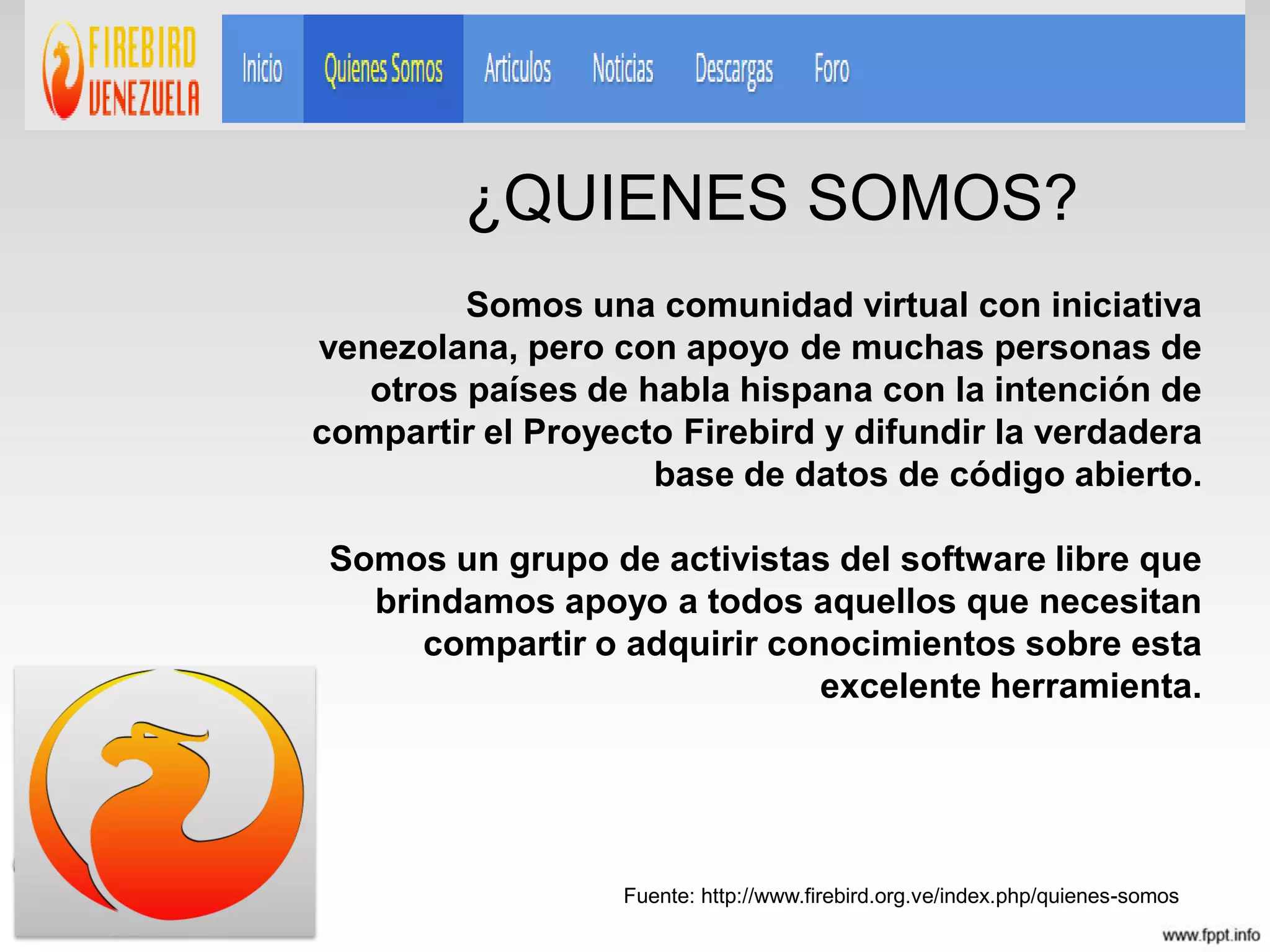 Somos una comunidad virtual con iniciativa
venezolana, pero con apoyo de muchas personas de
otros países de habla hispana con la intención de
compartir el Proyecto Firebird y difundir la verdadera
base de datos de código abierto.
Somos un grupo de activistas del software libre que
brindamos apoyo a todos aquellos que necesitan
compartir o adquirir conocimientos sobre esta
excelente herramienta.
Fuente: http://www.firebird.org.ve/index.php/quienes-somos
¿QUIENES SOMOS?
 