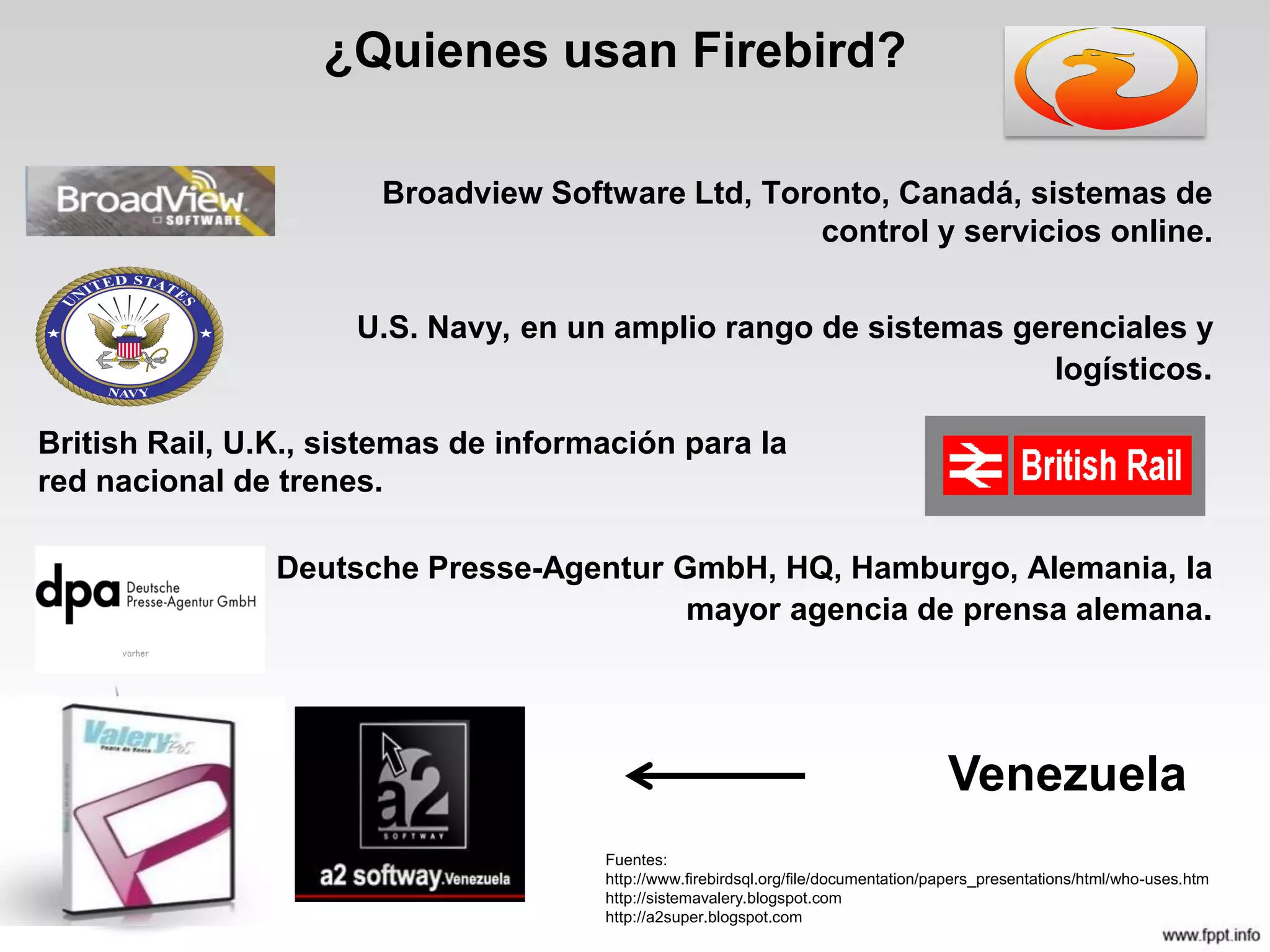 ¿Quienes usan Firebird?
Broadview Software Ltd, Toronto, Canadá, sistemas de
control y servicios online.
U.S. Navy, en un amplio rango de sistemas gerenciales y
logísticos.
Deutsche Presse-Agentur GmbH, HQ, Hamburgo, Alemania, la
mayor agencia de prensa alemana.
Fuentes:
http://www.firebirdsql.org/file/documentation/papers_presentations/html/who-uses.htm
http://sistemavalery.blogspot.com
http://a2super.blogspot.com
British Rail, U.K., sistemas de información para la
red nacional de trenes.
Venezuela
 