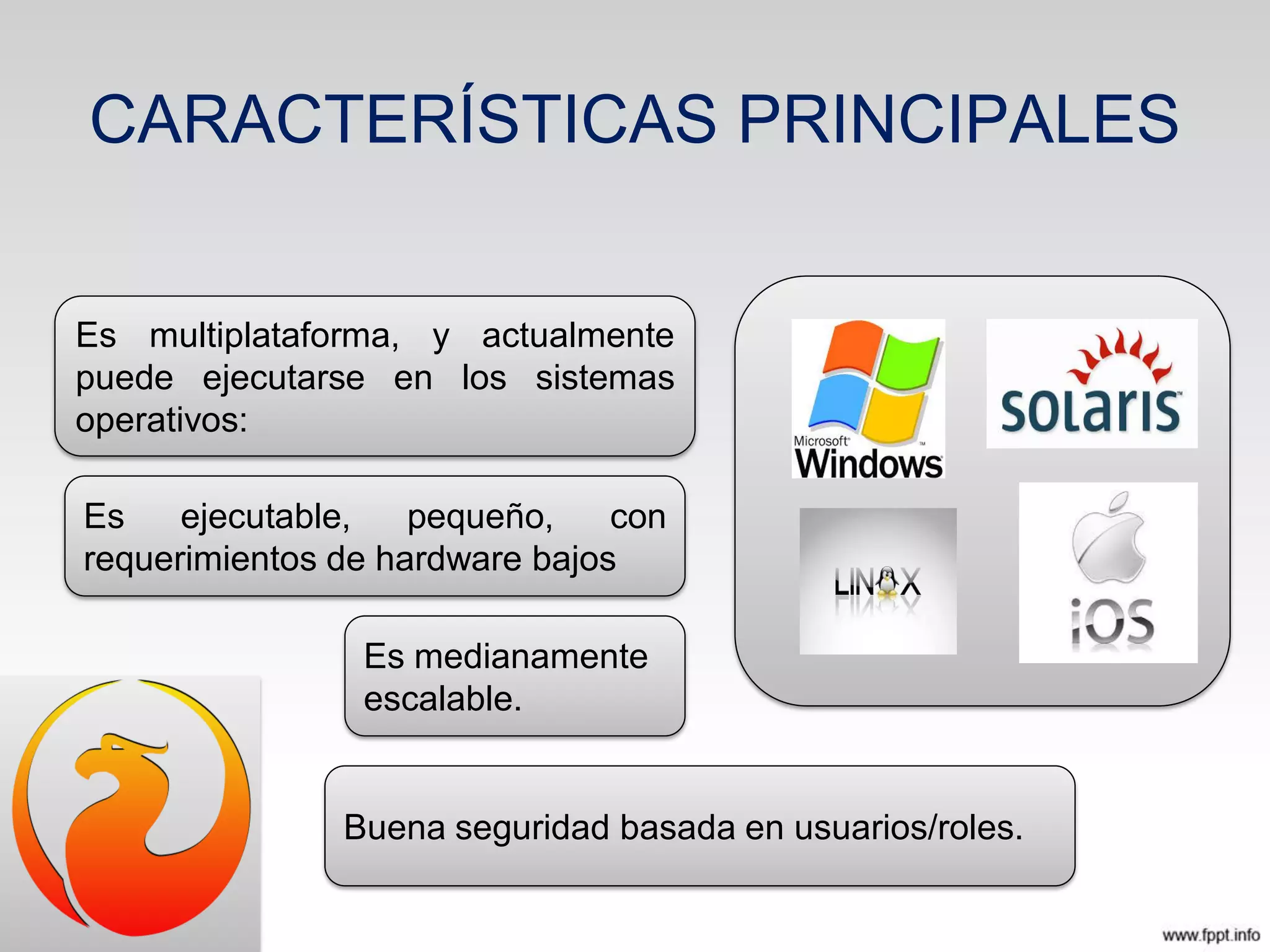 CARACTERÍSTICAS PRINCIPALES
Es multiplataforma, y actualmente
puede ejecutarse en los sistemas
operativos:
Es ejecutable, pequeño, con
requerimientos de hardware bajos
Es medianamente
escalable.
Buena seguridad basada en usuarios/roles.
 
