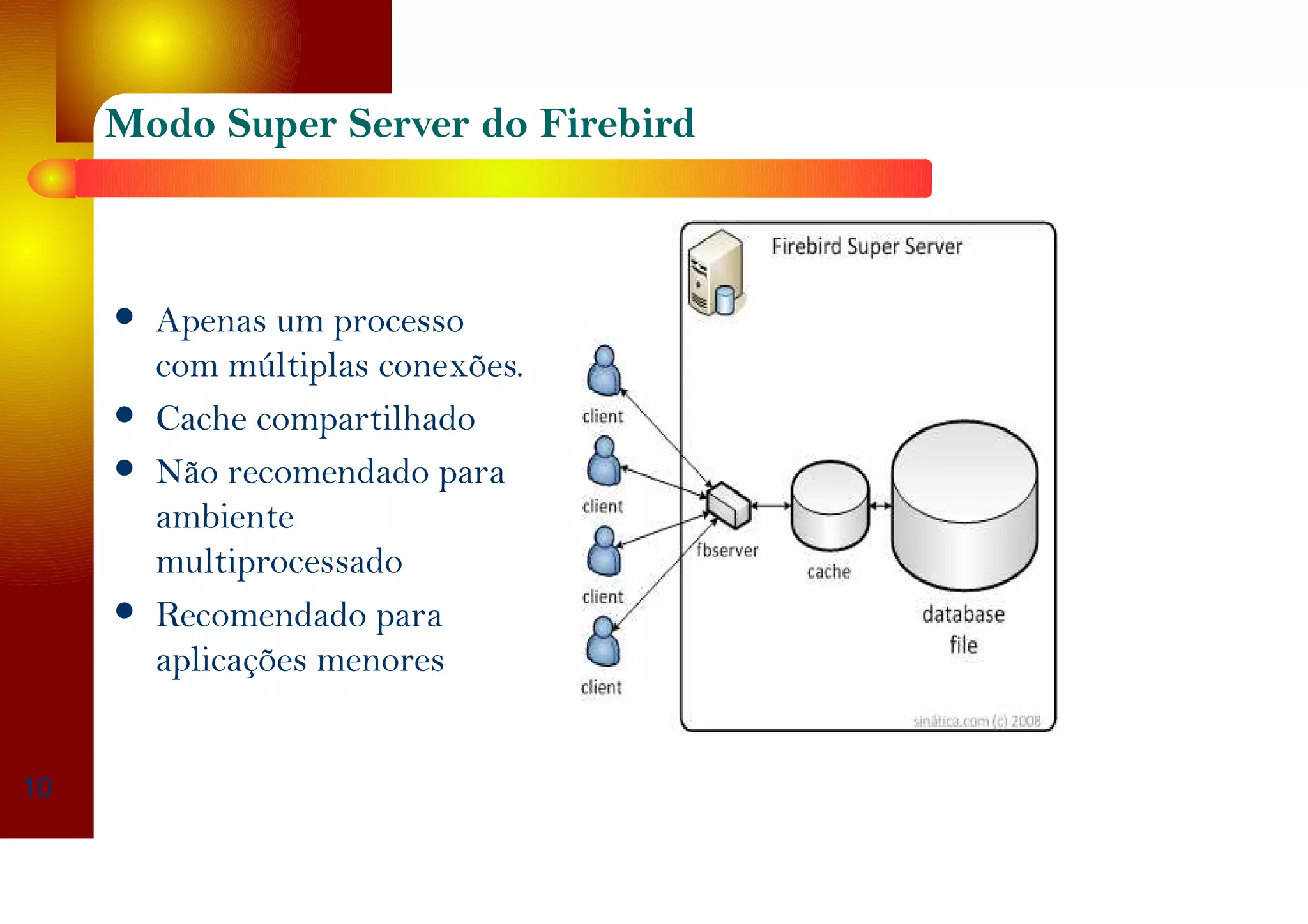 Modo Super Server do Firebird
Apenas um processo
com múltiplas conexões.
Cache compartilhado
Não recomendado para
ambiente
multiprocessado
Recomendado para
aplicações menores
10
 