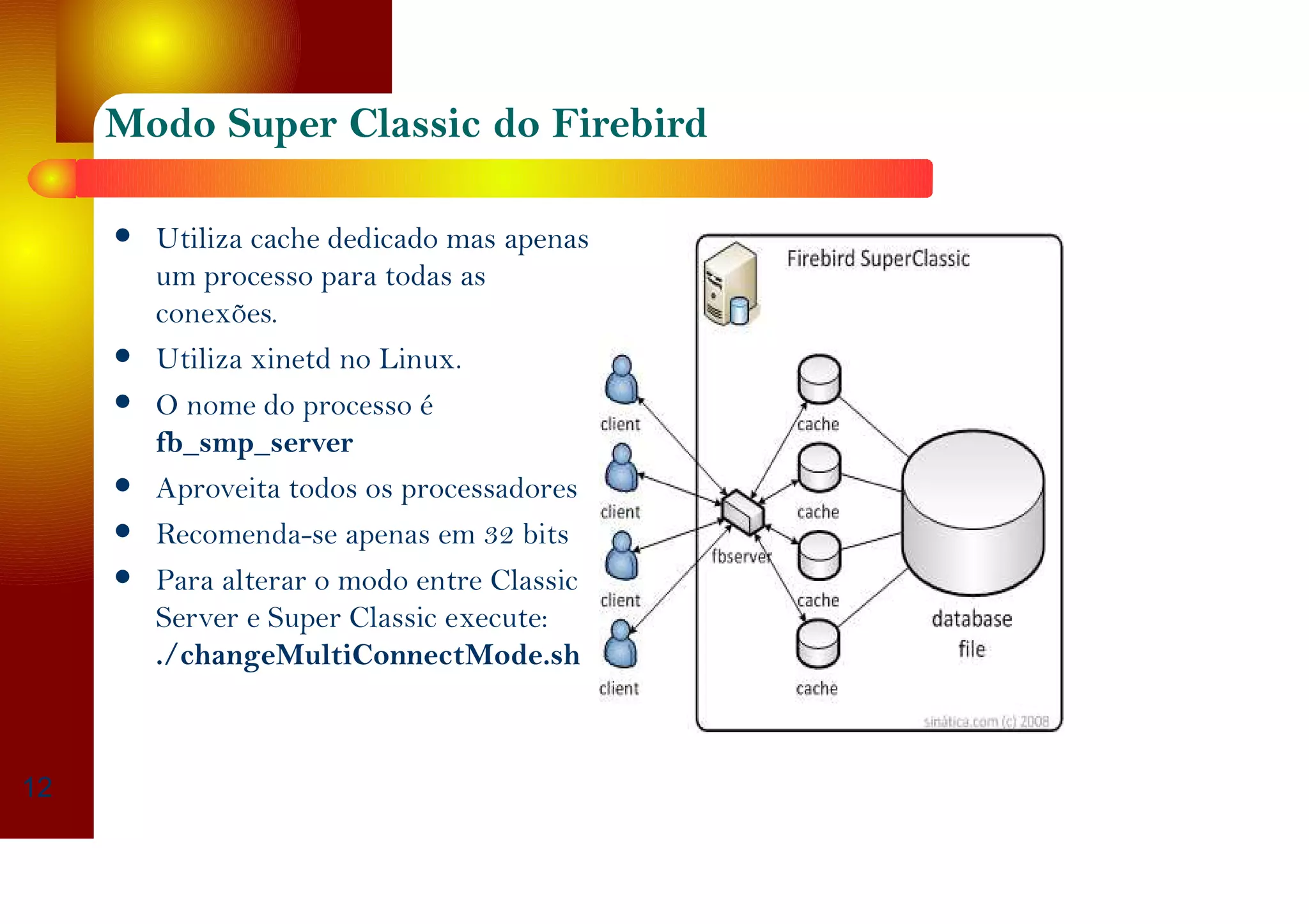 Modo Superclassic do Firebird
Utiliza cache dedicado mas apenas
um processo para todas as
conexões.
Utiliza xinetd no Linux.
O nome do processo é
fb_smp_server
Aproveita todos os processadores
Recomendado para 64 bits
Para alterar o modo entre Classic
Server e Super Classic execute:
./changeMultiConnectMode.sh
12
 