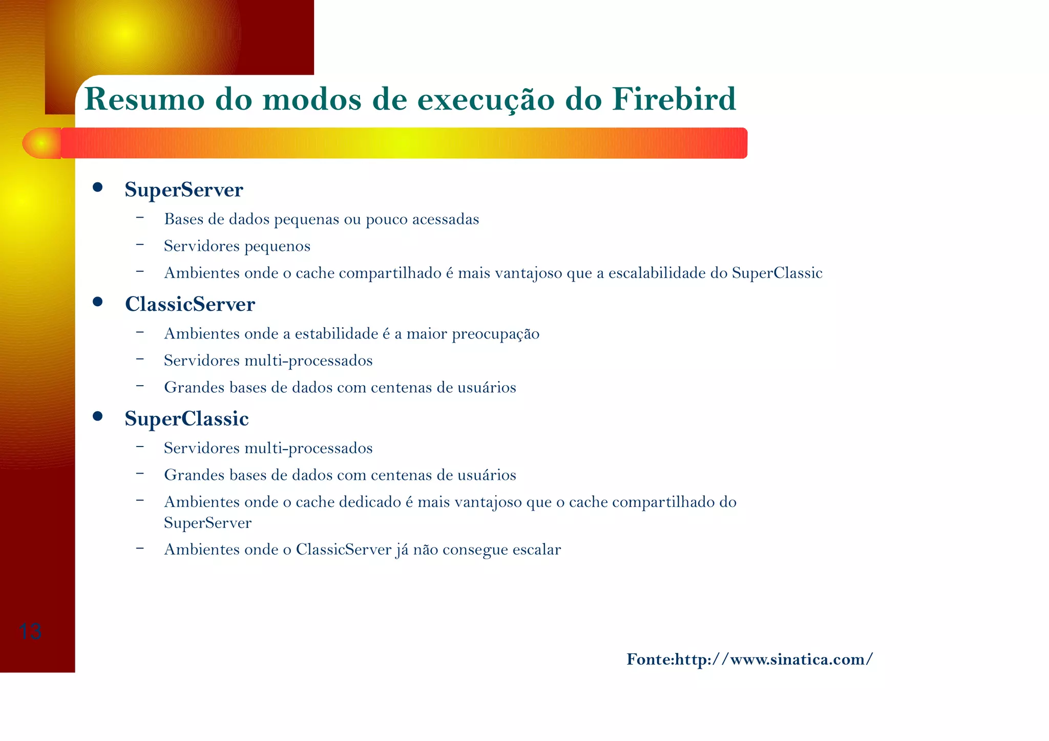 Resumo do modos de execução do Firebird
SuperServer
– Bases de dados pequenas ou pouco acessadas
– Servidores pequenos
– Ambientes onde o cache compartilhado é mais vantajoso que a escalabilidade do SuperClassic
ClassicServer
– Ambientes onde a estabilidade é a maior preocupação
– Servidores multi-processados
– Grandes bases de dados com centenas de usuários
SuperClassic
– Servidores multi-processados
– Grandes bases de dados com centenas de usuários
– Ambientes onde o cache dedicado é mais vantajoso que o cache compartilhado do
SuperServer
– Ambientes onde o ClassicServer já não consegue escalar
13
Fonte:http://www.sinatica.com/
 