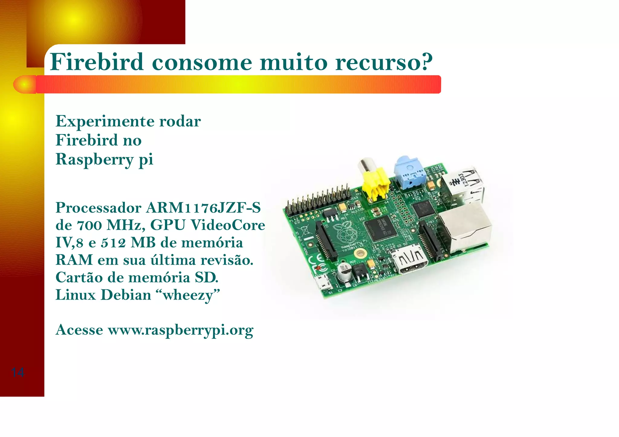 Firebird consome muito recurso?
14
Experimente rodar
Firebird no
Raspberry pi
Processador ARM1176JZF-S
de 700 MHz, GPU VideoCore
IV,8 e 512 MB de memória
RAM em sua última revisão.
Cartão de memória SD.
Linux Debian “wheezy”
Acesse www.raspberrypi.org
 