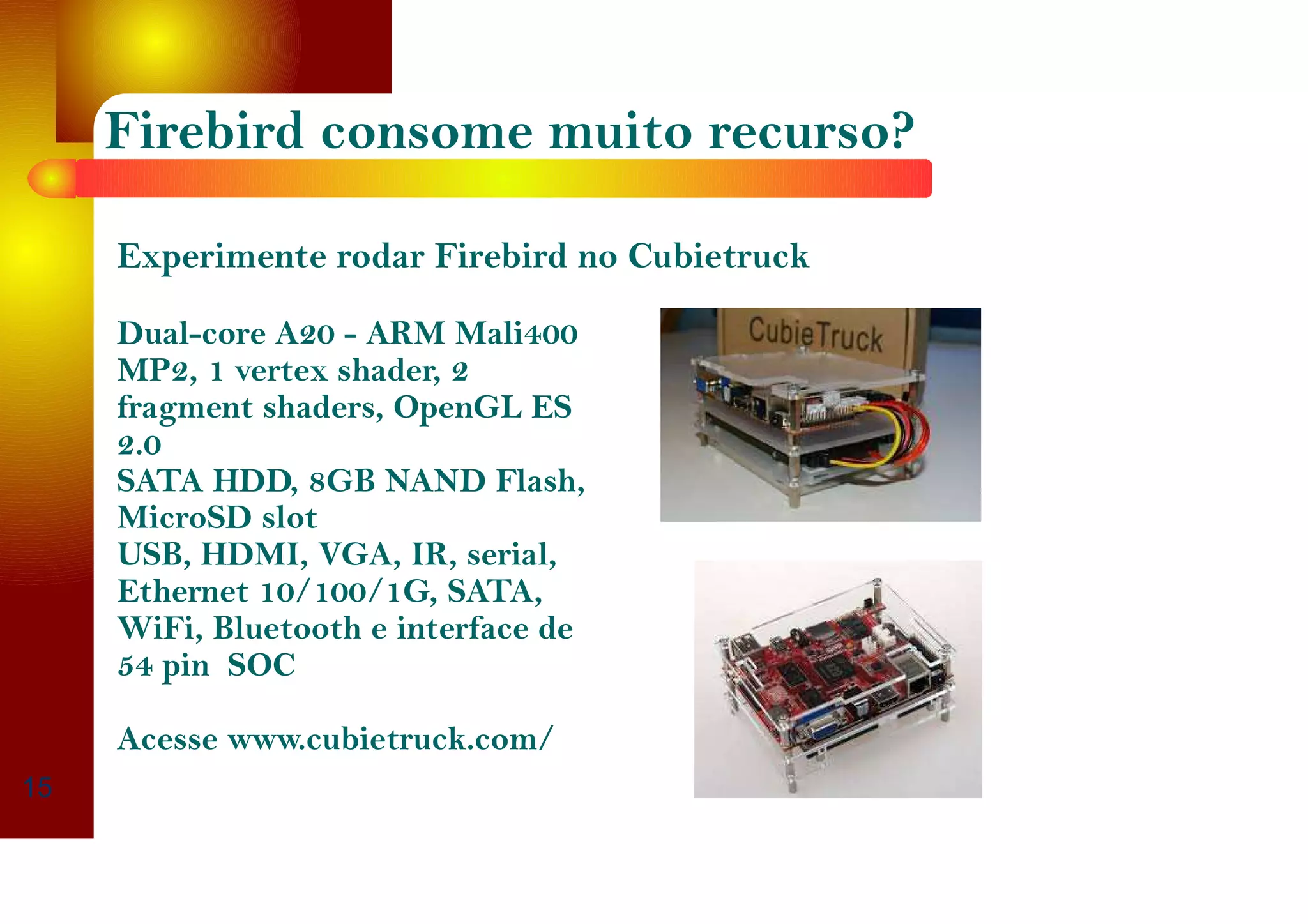 Firebird consome muito recurso?
15
Experimente rodar Firebird no Cubietruck
Dual-core A20 - ARM Mali400
MP2, 1 vertex shader, 2
fragment shaders, OpenGL ES
2.0
SATA HDD, 8GB NAND Flash,
MicroSD slot
USB, HDMI, VGA, IR, serial,
Ethernet 10/100/1G, SATA,
WiFi, Bluetooth e interface de
54 pin SOC
Acesse www.cubietruck.com/
 