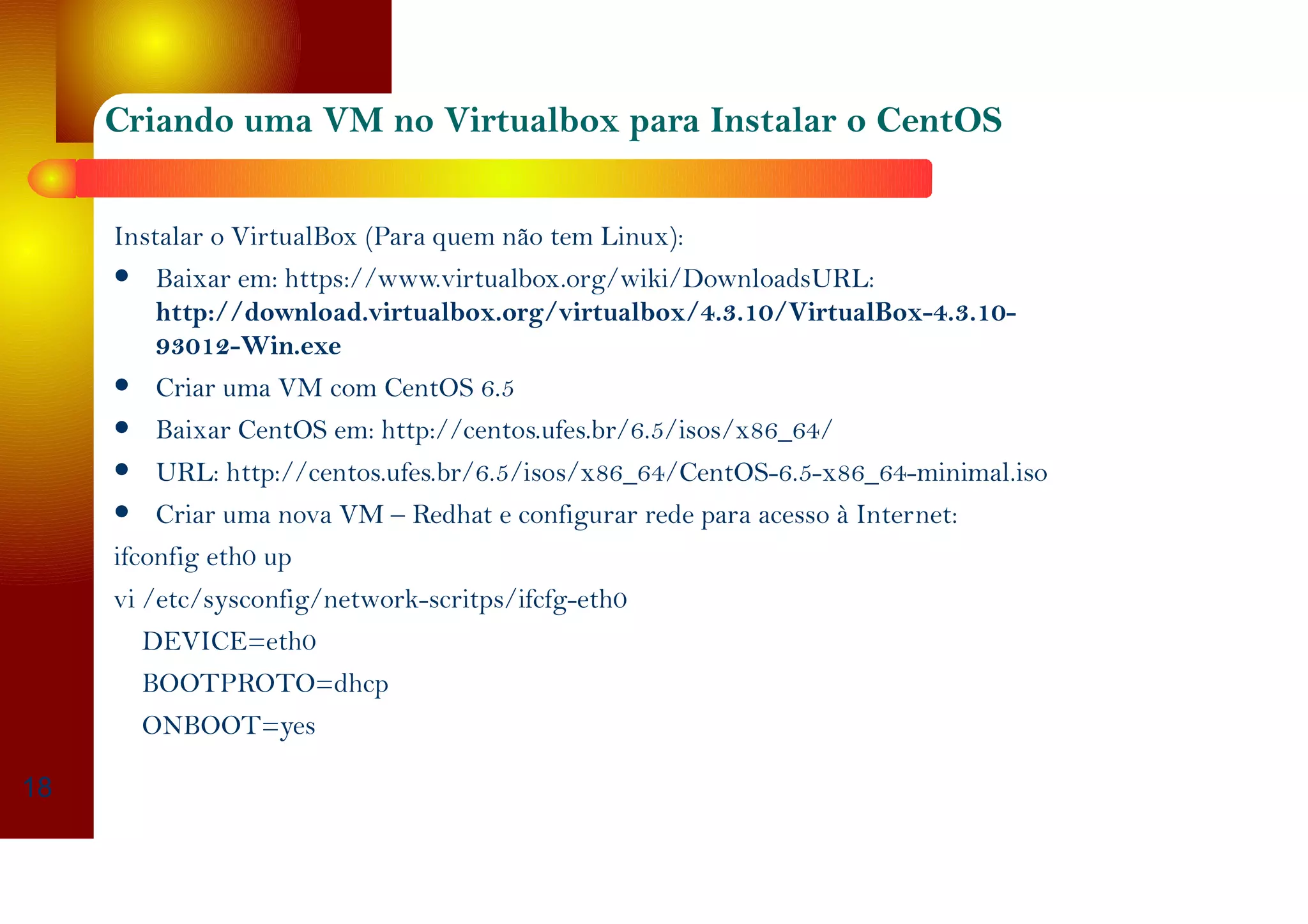 Criando uma VM no Virtualbox para Instalar o CentOS
Instalar o VirtualBox (Para quem não tem Linux):
Baixar em: https://www.virtualbox.org/wiki/DownloadsURL:
http://download.virtualbox.org/virtualbox/4.3.10/VirtualBox-4.3.10-
93012-Win.exe
Criar uma VM com CentOS 6.5
Baixar CentOS em: http://centos.ufes.br/6.5/isos/x86_64/
URL: http://centos.ufes.br/6.5/isos/x86_64/CentOS-6.5-x86_64-minimal.iso
Criar uma nova VM – Redhat e configurar rede para acesso à Internet:
ifconfig eth0 up
vi /etc/sysconfig/network-scritps/ifcfg-eth0
DEVICE=eth0
BOOTPROTO=dhcp
ONBOOT=yes
18
 
