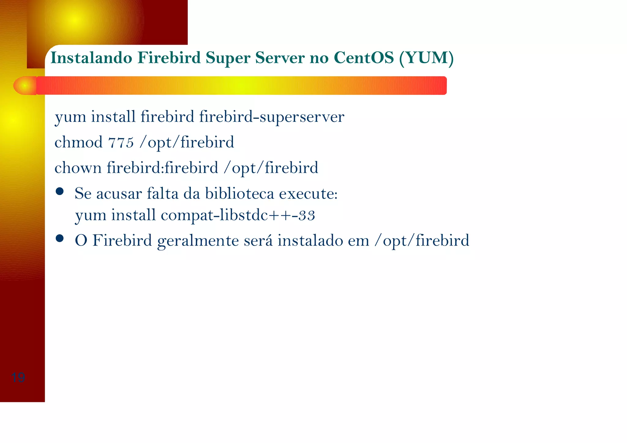 Instalando Firebird Super Server no CentOS (YUM)
yum install firebird firebird-superserver
chmod 775 /opt/firebird
chown firebird:firebird /opt/firebird
Se acusar falta da biblioteca execute:
yum install compat-libstdc++-33
O Firebird geralmente será instalado em /opt/firebird
19
 