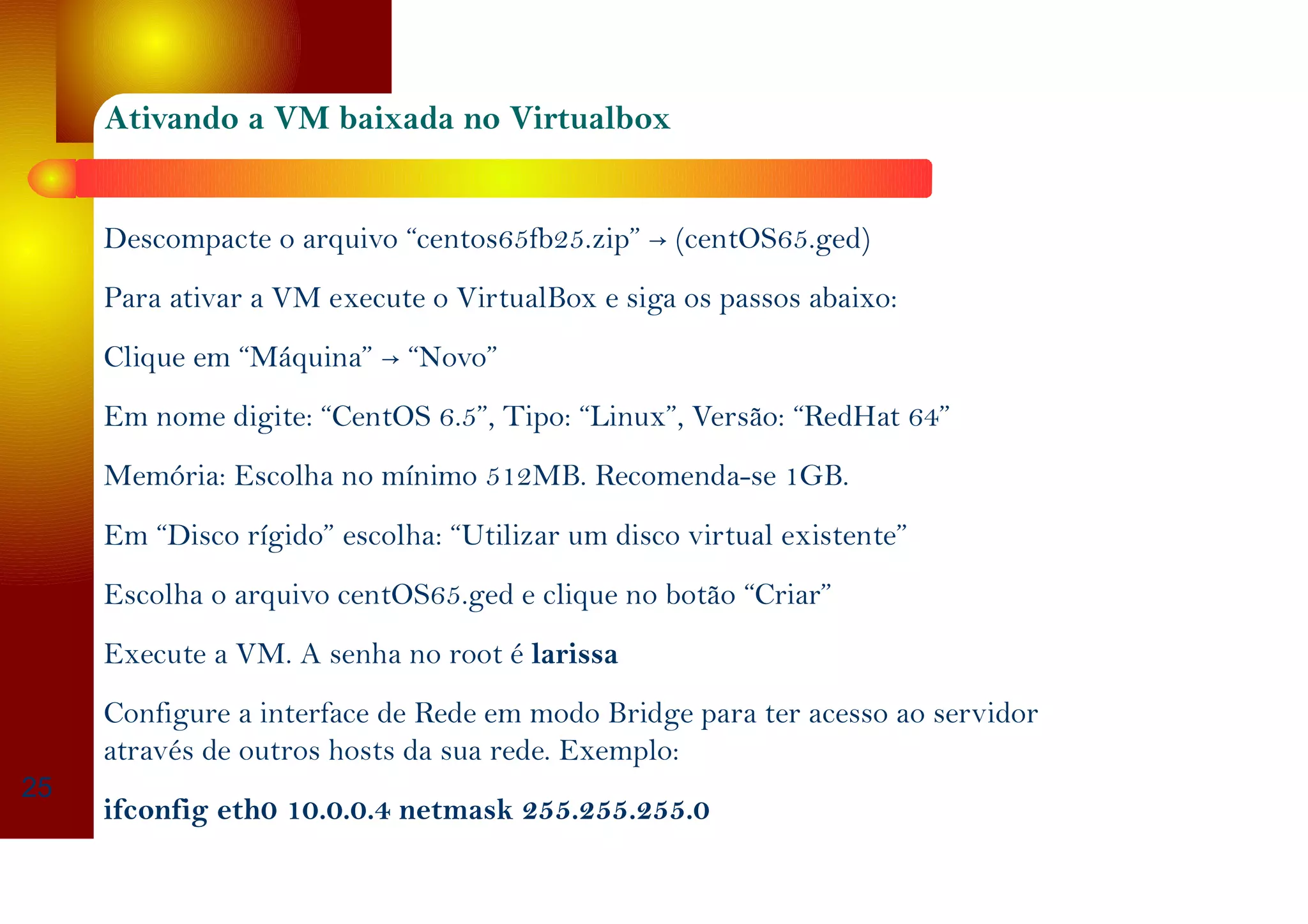 Ativando a VM baixada no Virtualbox
→Descompacte o arquivo “centos65fb25.zip” (centOS65.ged)
Para ativar a VM execute o VirtualBox e siga os passos abaixo:
→Clique em “Máquina” “Novo”
Em nome digite: “CentOS 6.5”, Tipo: “Linux”, Versão: “RedHat 64”
Memória: Escolha no mínimo 512MB. Recomenda-se 1GB.
Em “Disco rígido” escolha: “Utilizar um disco virtual existente”
Escolha o arquivo centOS65.ged e clique no botão “Criar”
Execute a VM. A senha no root é larissa
Configure a interface de Rede em modo Bridge para ter acesso ao servidor
através de outros hosts da sua rede. Exemplo:
ifconfig eth0 10.0.0.4 netmask 255.255.255.0
25
 