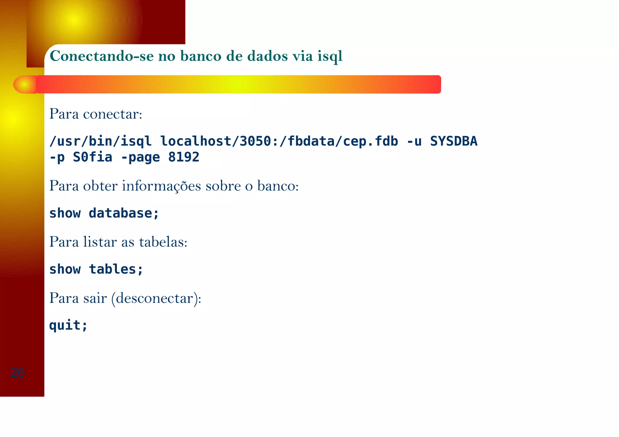 Conectando-se no banco de dados via isql
Para conectar:
/usr/bin/isql localhost/3050:/fbdata/cep.fdb -u SYSDBA
-p S0fia -page 8192
Para obter informações sobre o banco:
show database;
Para listar as tabelas:
show tables;
Para sair (desconectar):
quit;
26
 
